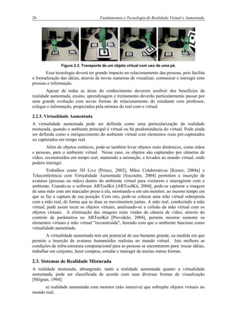 26 Fundamentos e Tecnologia de Realidade Virtual e Aumentada
Figura 2.3. Transporte de um objeto virtual com uso de uma pá.
Essa tecnologia deverá ter grande impacto no relacionamento das pessoas, pois facilita
a formalização das idéias, através de novas maneiras de visualizar, comunicar e interagir com
pessoas e informação.
Apesar de todas as áreas do conhecimento deverem usufruir dos benefícios da
realidade aumentada, ensino, aprendizagem e treinamento deverão particularmente passar por
uma grande evolução com novas formas de relacionamento do estudante com professor,
colegas e informação, propiciados pela mistura do real com o virtual.
2.2.3. Virtualidade Aumentada
A virtualidade aumentada pode ser definida como uma particularização da realidade
misturada, quando o ambiente principal é virtual ou há predominância do virtual. Pode ainda
ser definida como o enriquecimento do ambiente virtual com elementos reais pré-capturados
ou capturados em tempo real.
Além de objetos estáticos, pode-se também levar objetos reais dinâmicos, como mãos
e pessoas, para o ambiente virtual. Nesse caso, os objetos são capturados por câmeras de
vídeo, reconstruídos em tempo real, mantendo a animação, e levados ao mundo virtual, onde
podem interagir.
Trabalhos como 3D Live [Prince, 2002], Mãos Colaborativas [Kirner, 2004a] e
Teleconferência com Virtualidade Aumentada [Siscoutto, 2004] permitem a inserção de
avatares (pessoas ou mãos) dentro do ambiente virtual para visitarem e interagirem com o
ambiente. Usando-se o software ARToolKit [ARToolKit, 2004], pode-se capturar a imagem
de uma mão com um marcador preso a ela, mostrando-a em um monitor, ao mesmo tempo em
que se faz a captura de sua posição. Com isto, pode-se colocar uma mão virtual sobreposta
com a mão real, de forma que as duas se movimentem juntas. A mão real, conduzindo a mão
virtual, pode assim tocar os objetos virtuais, analisando-se a colisão da mão virtual com os
objetos virtuais. A eliminação das imagens reais vindas da câmera de vídeo, através do
controle de parâmetros no ARToolKit [Providelo, 2004], permite mostrar somente os
elementos virtuais e mão virtual "reconstruída", fazendo com que o ambiente funcione como
virtualidade aumentada.
A virtualidade aumentada tem um potencial de uso bastante grande, na medida em que
permite a inserção de avatares humanóides realistas no mundo virtual. Isto melhora as
condições de infra-estrutura computacional para as pessoas se encontrarem para: trocar idéias,
trabalhar em conjunto, fazer compras, estudar e interagir de muitas outras formas.
2.3. Sistemas de Realidade Misturada
A realidade misturada, abrangendo, tanto a realidade aumentada quanto a virtualidade
aumentada, pode ser classificada de acordo com suas diversas formas de visualização
[Milgran, 1994]:
a) realidade aumentada com monitor (não imersiva) que sobrepõe objetos virtuais no
mundo real;
 
