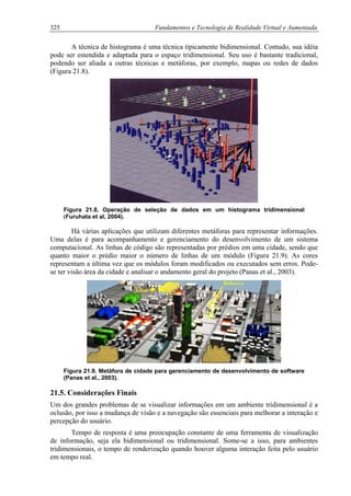 325 Fundamentos e Tecnologia de Realidade Virtual e Aumentada
A técnica de histograma é uma técnica tipicamente bidimensional. Contudo, sua idéia
pode ser estendida e adaptada para o espaço tridimensional. Seu uso é bastante tradicional,
podendo ser aliada a outras técnicas e metáforas, por exemplo, mapas ou redes de dados
(Figura 21.8).
Figura 21.8. Operação de seleção de dados em um histograma tridimensional
(Furuhata et al, 2004).
Há várias aplicações que utilizam diferentes metáforas para representar informações.
Uma delas é para acompanhamento e gerenciamento do desenvolvimento de um sistema
computacional. As linhas de código são representadas por prédios em uma cidade, sendo que
quanto maior o prédio maior o número de linhas de um módulo (Figura 21.9). As cores
representam a última vez que os módulos foram modificados ou executados sem erros. Pode-
se ter visão área da cidade e analisar o andamento geral do projeto (Panas et al., 2003).
Figura 21.9. Metáfora de cidade para gerenciamento de desenvolvimento de software
(Panas et al., 2003).
21.5. Considerações Finais
Um dos grandes problemas de se visualizar informações em um ambiente tridimensional é a
oclusão, por isso a mudança de visão e a navegação são essenciais para melhorar a interação e
percepção do usuário.
Tempo de resposta é uma preocupação constante de uma ferramenta de visualização
de informação, seja ela bidimensional ou tridimensional. Some-se a isso, para ambientes
tridimensionais, o tempo de renderização quando houver alguma interação feita pelo usuário
em tempo real.
 