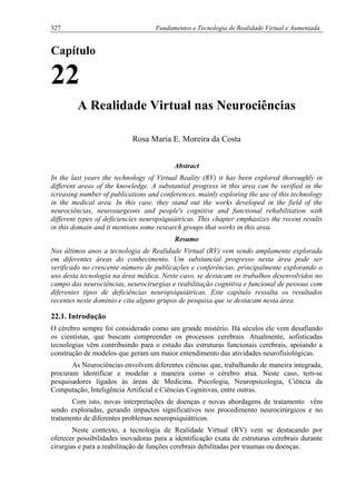 327 Fundamentos e Tecnologia de Realidade Virtual e Aumentada
Capítulo
22
A Realidade Virtual nas Neurociências
Rosa Maria E. Moreira da Costa
Abstract
In the last years the technology of Virtual Reality (RV) it has been explored thoroughly in
different areas of the knowledge. A substantial progress in this area can be verified in the
icreasing number of publications and conferences, mainly exploring the use of this technology
in the medical area. In this case, they stand out the works developed in the field of the
neurociências, neurosurgeons and people's cognitive and functional rehabilitation with
different types of deficiencies neuropsiquiátricas. This chapter emphasizes the recent results
in this domain and it mentions some research groups that works in this area.
Resumo
Nos últimos anos a tecnologia de Realidade Virtual (RV) vem sendo amplamente explorada
em diferentes áreas do conhecimento. Um substancial progresso nesta área pode ser
verificado no crescente número de publicações e conferências, principalmente explorando o
uso desta tecnologia na área médica. Neste caso, se destacam os trabalhos desenvolvidos no
campo das neurociências, neurocirurgias e reabilitação cognitiva e funcional de pessoas com
diferentes tipos de deficiências neuropsiquiátricas. Este capítulo ressalta os resultados
recentes neste domínio e cita alguns grupos de pesquisa que se destacam nesta área.
22.1. Introdução
O cérebro sempre foi considerado como um grande mistério. Há séculos ele vem desafiando
os cientistas, que buscam compreender os processos cerebrais. Atualmente, sofisticadas
tecnologias vêm contribuindo para o estudo das estruturas funcionais cerebrais, apoiando a
construção de modelos que geram um maior entendimento das atividades neurofisiológicas.
As Neurociências envolvem diferentes ciências que, trabalhando de maneira integrada,
procuram identificar e modelar a maneira como o cérebro atua. Neste caso, tem-se
pesquisadores ligados às áreas de Medicina, Psicologia, Neuropsicologia, Ciência da
Computação, Inteligência Artificial e Ciências Cognitivas, entre outras.
Com isto, novas interpretações de doenças e novas abordagens de tratamento vêm
sendo exploradas, gerando impactos significativos nos procedimento neurocirúrgicos e no
tratamento de diferentes problemas neuropsiquiátricos.
Neste contexto, a tecnologia de Realidade Virtual (RV) vem se destacando por
oferecer possibilidades inovadoras para a identificação exata de estruturas cerebrais durante
cirurgias e para a reabilitação de funções cerebrais debilitadas por traumas ou doenças.
 