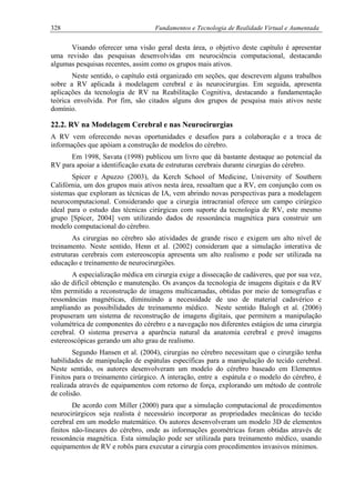 328 Fundamentos e Tecnologia de Realidade Virtual e Aumentada
Visando oferecer uma visão geral desta área, o objetivo deste capítulo é apresentar
uma revisão das pesquisas desenvolvidas em neurociência computacional, destacando
algumas pesquisas recentes, assim como os grupos mais ativos.
Neste sentido, o capítulo está organizado em seções, que descrevem alguns trabalhos
sobre a RV aplicada à modelagem cerebral e às neurocirurgias. Em seguida, apresenta
aplicações da tecnologia de RV na Reabilitação Cognitiva, destacando a fundamentação
teórica envolvida. Por fim, são citados alguns dos grupos de pesquisa mais ativos neste
domínio.
22.2. RV na Modelagem Cerebral e nas Neurocirurgias
A RV vem oferecendo novas oportunidades e desafios para a colaboração e a troca de
informações que apóiam a construção de modelos do cérebro.
Em 1998, Savata (1998) publicou um livro que dá bastante destaque ao potencial da
RV para apoiar a identificação exata de estruturas cerebrais durante cirurgias do cérebro.
Spicer e Apuzzo (2003), da Kerch School of Medicine, University of Southern
Califórnia, um dos grupos mais ativos nesta área, ressaltam que a RV, em conjunção com os
sistemas que exploram as técnicas de IA, vem abrindo novas perspectivas para a modelagem
neurocomputacional. Considerando que a cirurgia intracranial oferece um campo cirúrgico
ideal para o estudo das técnicas cirúrgicas com suporte da tecnologia de RV, este mesmo
grupo [Spicer, 2004] vem utilizando dados de ressonância magnética para construir um
modelo computacional do cérebro.
As cirurgias no cérebro são atividades de grande risco e exigem um alto nível de
treinamento. Neste sentido, Henn et al. (2002) consideram que a simulação interativa de
estruturas cerebrais com estereoscopia apresenta um alto realismo e pode ser utilizada na
educação e treinamento de neurocirurgiões.
A especialização médica em cirurgia exige a dissecação de cadáveres, que por sua vez,
são de difícil obtenção e manutenção. Os avanços da tecnologia de imagens digitais e da RV
têm permitido a reconstrução de imagens multicamadas, obtidas por meio de tomografias e
ressonâncias magnéticas, diminuindo a necessidade de uso de material cadavérico e
ampliando as possibilidades de treinamento médico. Neste sentido Balogh et al. (2006)
propuseram um sistema de reconstrução de imagens digitais, que permitem a manipulação
volumétrica de componentes do cérebro e a navegação nos diferentes estágios de uma cirurgia
cerebral. O sistema preserva a aparência natural da anatomia cerebral e provê imagens
estereoscópicas gerando um alto grau de realismo.
Segundo Hansen et al. (2004), cirurgias no cérebro necessitam que o cirurgião tenha
habilidades de manipulação de espátulas específicas para a manipulação do tecido cerebral.
Neste sentido, os autores desenvolveram um modelo do cérebro baseado em Elementos
Finitos para o treinamento cirúrgico. A interação, entre a espátula e o modelo do cérebro, é
realizada através de equipamentos com retorno de força, explorando um método de controle
de colisão.
De acordo com Miller (2000) para que a simulação computacional de procedimentos
neurocirúrgicos seja realista é necessário incorporar as propriedades mecânicas do tecido
cerebral em um modelo matemático. Os autores desenvolveram um modelo 3D de elementos
finitos não-lineares do cérebro, onde as informações geométricas foram obtidas através de
ressonância magnética. Esta simulação pode ser utilizada para treinamento médico, usando
equipamentos de RV e robôs para executar a cirurgia com procedimentos invasivos mínimos.
 