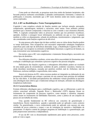 329 Fundamentos e Tecnologia de Realidade Virtual e Aumentada
Como pode ser observado, as pesquisas nesta área ainda são bastante incipientes, não
havendo práticas realmente consolidadas e adotadas continuamente. Entretanto, o número de
publicações é crescente, mostrando que a RV neste domínio ainda tem muitos aspectos a
serem explorados.
22.3. A RV na Reabilitação e Testes Neuropsiquiátricos
Cognição é uma complexa coleção de funções mentais que incluem atenção, percepção,
compreensão, aprendizagem, memória e raciocínio, entre outras. Estes atributos mentais
permitem que o homem compreenda e relacione-se com o mundo e seus elementos (Parenté,
1996). A cognição compreende todos os processos mentais que nos permitem reconhecer,
aprender, lembrar e conseguir trocar informações no ambiente em que se vive. Cognição
também se refere ao planejamento, solução de problemas, monitoramento e julgamento, que
são consideradas como funções cognitivas de alto nível.
Se uma pessoa sofre algum tipo de dano cerebral, uma ou várias destas funções podem
se tornar deficientes. Para recuperá-las será necessário empreender estratégias terapêuticas
específicas para cada tipo de deficiência detectada. Logo, a Reabilitação Cognitiva (RC) é o
processo que visa recuperar ou estimular as habilidades funcionais e cognitivas do homem, ou
seja, (re)construir seus instrumentos cognitivos.
Em muitos casos a RC vem complementar o tratamento farmacológico, necessário em
vários tipos de distúrbios.
Nos diferentes distúrbios cerebrais, existe uma efetiva necessidade de ferramentas para
avaliação e reabilitação que estimulem o processo cognitivo das pessoas atingidas.
Deficiências das funções cognitivas e subseqüentes dificuldades podem ser resultado
de uma ampla gama de circunstâncias: acidentes de parto, acidentes vasculares, traumas ou
ainda desordens neurológicas, causadas por paralisia cerebral, mal de Alzheimer, mal de
Parkinson, esclerose múltipla e esquizofrenia, entre outras.
Através de técnicas de RV, vários recursos podem ser integrados na elaboração de um
programa de reabilitação que coloque o paciente em um contexto mais próximo da realidade
da sua vida diária. A atividade perceptomotora dos ambientes virtuais possibilita ao paciente
uma abordagem mais efetiva que o tradicional enfoque de instrução, utilizado nas abordagens
terapêuticas tradicionais.
22.3.1 Características Básicas
Existem diferentes abordagens para a reabilitação cognitiva, que se diferenciam a partir do
critério conceitual utilizado. Segundo Rizzo e Buckwalter (1997) algumas focam no
treinamento do componente do processo cognitivo, como atenção e memória, enquanto
outras atuam no treinamento de habilidades funcionais, como a prática de um conjunto de
passos em um trabalho de rotina.
Uma questão fundamental na RC refere-se aos conceitos de generalização e
transferência. Ocorre transferência quando o aprendido pode ser aplicado a outro contexto
similar. Na generalização, o novo conhecimento pode ser aplicado com sucesso em uma
variedade de novos contextos e requer o uso de estratégias de memória e habilidades de
pensamento. O objetivo central de qualquer programa de reabilitação é a generalização, que
pode proporcionar autonomia e independência.
O uso da RV vem se disseminando rapidamente para apoiar estes processos, como
pode ser visto a seguir.
 