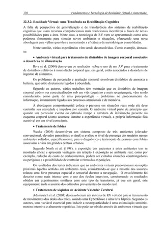 330 Fundamentos e Tecnologia de Realidade Virtual e Aumentada
22.3.2. Realidade Virtual: uma Tendência na Reabilitação Cognitiva
A falta de perspectiva de generalização e de transferência dos sistemas de reabilitação
cognitiva que usam recursos computacionais mais tradicionais incentivou a busca de novas
possibilidades para a área. Neste caso, a tecnologia de RV vem se apresentando como uma
poderosa ferramenta para simular novos ambientes e situações, oferecendo uma nova
abordagem para velhas questões e aumentando a eficiência de metodologias consolidadas.
Neste sentido, várias experiências vêm sendo desenvolvidas. Como exemplo, destaca-
se:
• Ambiente virtual para tratamento de distúrbios de imagem corporal associados
a desordens de alimentação
Riva et al. (2004) descrevem os resultados sobre o uso de um AV para o tratamento
de distúrbios relativos à insatisfação corporal que, em geral, estão associados a desordens de
ingestão de alimentos.
Os problemas de percepção e aceitação corporal envolvem distúrbios de anorexia e
bulimia, que estão diretamente ligados à obesidade.
Segundo os autores, vários trabalhos têm mostrado que os distúrbios de imagem
corporal podem ser conceitualizados sob um viés cognitivo e mais recentemente, vêm sendo
considerados como parte de uma psicopatologia – problemas no processamento da
informação, intimamente ligados aos processos atencionais e de memória.
A abordagem comportamental coloca o paciente em situações reais onde ele deve
controlar sua ansiedade e impulsos por comida. O ambiente virtual parte do princípio que
quando um particular evento ou estímulo rompe a estrutura da informação presente no
esquema corporal (como acontece durante a experiência virtual), a própria informação fica
acessível em um nível consciente.
• Tratamento de fobias
Wauke (2005) desenvolveu um sistema composto de três ambientes (elevador
convencional, elevador panorâmico e túnel) e avaliou o nível de presença dos usuários nesses
ambientes voltados, especificamente, para o diagnóstico e tratamento de pessoas com fobias
associadas à vida em grandes centros urbanos.
Segundo North et al. (1998), a exposição dos pacientes a estes ambientes tem se
mostrado eficaz e apresenta vantagens em relação à exposição ao ambiente real, como por
exemplo, redução do custo de deslocamentos, podem ser evitadas situações constrangedoras
ou perigosas e a possibilidade de controlar o ritmo das exposições.
Os resultados dos testes indicaram que os ambientes virtuais proporcionam sensações
próximas àquelas sentidas em ambientes reais, considerando-se que a maioria dos usuários
relatou uma forte presença espacial e sensorial durante a navegação. O envolvimento foi
descrito como mais intenso com o uso dos óculos imersivos, corroborando os resultados
obtidos em experimentos similares com este tipo de transtorno, já que em geral, este
equipamento isola o usuário dos estímulos provenientes do mundo real.
• Tratamento de seqüelas de Acidente Vascular Cerebral
Adamovich et al. (2003) desenvolveram um sistema de RV voltado para o treinamento
de movimentos dos dedos das mãos, usando uma CyberGlove e uma luva háptica. Segundo os
autores, uma variável essencial para induzir a neuroplasticidade é uma estimulação sensório-
motora intensiva e altamente repetitiva. Isto pode ser obtido através de ambientes virtuais que
 