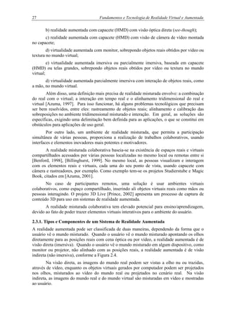 27 Fundamentos e Tecnologia de Realidade Virtual e Aumentada
b) realidade aumentada com capacete (HMD) com visão óptica direta (see-though);
c) realidade aumentada com capacete (HMD) com visão de câmera de vídeo montada
no capacete;
d) virtualidade aumentada com monitor, sobrepondo objetos reais obtidos por vídeo ou
textura no mundo virtual;
e) virtualidade aumentada imersiva ou parcialmente imersiva, baseada em capacete
(HMD) ou telas grandes, sobrepondo objetos reais obtidos por vídeo ou textura no mundo
virtual;
d) virtualidade aumentada parcialmente imersiva com interação de objetos reais, como
a mão, no mundo virtual.
Além disso, uma definição mais precisa de realidade misturada envolve: a combinação
do real com o virtual; a interação em tempo real e o alinhamento tridimensional do real e
virtual [Azuma, 1997]. Para isso funcionar, há alguns problemas tecnológicos que precisam
ser bem resolvidos, entre eles: rastreamento de objetos reais; alinhamento e calibração das
sobreposições no ambiente tridimensional misturado e interação. Em geral, as soluções são
específicas, exigindo uma delimitação bem definida para as aplicações, o que se constitui em
obstáculos para aplicações de uso geral.
Por outro lado, um ambiente de realidade misturada, que permita a participação
simultânea de várias pessoas, proporciona a realização de trabalhos colaborativos, usando
interfaces e elementos inovadores mais potentes e motivadores.
A realidade misturada colaborativa baseia-se na existência de espaços reais e virtuais
compartilhados acessados por várias pessoas localizadas no mesmo local ou remotas entre si
[Benford, 1998], [Billinghurst, 1999]. No mesmo local, as pessoas visualizam e interagem
com os elementos reais e virtuais, cada uma do seu ponto de vista, usando capacete com
câmera e rastreadores, por exemplo. Como exemplo tem-se os projetos Studierstube e Magic
Book, citados em [Azuma, 2001].
No caso de participantes remotos, uma solução é usar ambientes virtuais
colaborativos, como espaço compartilhado, inserindo ali objetos virtuais reais como mãos ou
pessoas interagindo. O projeto 3D Live [Prince, 2002] apresenta um processo de captura de
conteúdo 3D para uso em sistemas de realidade aumentada.
A realidade misturada colaborativa tem elevado potencial para ensino/aprendizagem,
devido ao fato de poder trazer elementos virtuais interativos para o ambiente do usuário.
2.3.1. Tipos e Componentes de um Sistema de Realidade Aumentada
A realidade aumentada pode ser classificada de duas maneiras, dependendo da forma que o
usuário vê o mundo misturado. Quando o usuário vê o mundo misturado apontando os olhos
diretamente para as posições reais com cena óptica ou por vídeo, a realidade aumentada é de
visão direta (imersiva). Quando o usuário vê o mundo misturado em algum dispositivo, como
monitor ou projetor, não alinhado com as posições reais, a realidade aumentada é de visão
indireta (não imersiva), conforme a Figura 2.4.
Na visão direta, as imagens do mundo real podem ser vistas a olho nu ou trazidas,
através de vídeo, enquanto os objetos virtuais gerados por computador podem ser projetados
nos olhos, misturados ao vídeo do mundo real ou projetados no cenário real. Na visão
indireta, as imagens do mundo real e do mundo virtual são misturadas em vídeo e mostradas
ao usuário.
 