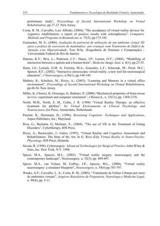 333 Fundamentos e Tecnologia de Realidade Virtual e Aumentada
preliminary study”, Proceedings of Second International Workshop on Virtual
Rehabilitation, pp.27-32, New Jersey.
Costa, R. M., Carvalho, Luis Alfredo; (2004), “The acceptance of virtual reality devices for
cognitive rehabilitation: a report of positive results with schizophrenia”, Computers
Methods and Programs in Biomedicine, n. 73(3), pp.173-182.
Guimarães, M. S.; (2006), Avaliação do potencial de utilização de um ambiente virtual 3D
para a prática de exercícios de matemática por crianças com Transtorno de Déficit de
Atenção e/ou Hiperatividade, Tese D.Sc. (Engenharia de Sistemas e Computação) -
Universidade Federal do Rio de Janeiro.
Hansen, K.V.; Brix, L.; Pedersen, C.F.; Haase, J.P.; Larsen, O.V.; (2004), “Modelling of
interaction between a spatula and a human brain”, Medicine Image Anal. n. 8(1), pp.23-33.
Henn, J.S.; Lemole, G.M. Jr; Ferreira, M.A.; Gonzalez, L.F.; Schornak, M.; Preul, M.C.;
Spetzer, R.F.; (2002), “Interactive stereoscopic virtual reality: a new tool for neurosurgical
education”, J Neurosurgery, n.96(1), pp.144-149.
Matheis, R.; Schulteis, M., Rizzo, A.; (2003), “Learning and Memory in a virtual office
environment”, Proceedings of Second International Workshop on Virtual Rehabilitation,
pp.48-54, New Jersey.
Miller, K, Chinzei, K, Orssengo, G, Bednarz, P, (2000),“Mechanical properties of brain tissue
in-vivo: experiment and computer simulation”, J Biomech., n. 33(11), pp. 1369-1376.
North, M.M., North, S. M., Coble, J. R. (1998) “Virtual Reality Therapy: an effective
treatment for phobias”. In: Virtual Environments in Clinical Psychology and
Neuroscience, Ios Press, Amsterdam, Netherlands.
Parenté, R.; Herrmann, D.; (1996), Retraining Cognition: Techniques and Applications,
Aspen Publishers, Inc.; Maryland.
Riva, G.; Bachetta, G; Molinari, E., (2004), “The use of VR in the Treatment of Eating
Disorders”, Cybertherapy, IOS Press.
Rizzo, A.; Buckwalter, J.; Galen; (1997), “Virtual Reality and Cognitive Assessment and
Rehabilitation: The State of the Art; In G. Riva (Ed), Virtual Reality in Neuro-Psycho-
Physiology, IOS Press, Holanda.
Savata, R. (1998), Cybersurgery: Advanced Technologies for Surgical Practice, John Wiley &
Sons, Inc. New York, N.Y. 1998.
Spicer, M.A., Apuzzo, M.L., (2003), “Virtual reality surgery: neurosurgery and the
contemporary landscape”, Neurosurgery. n. 52(3), pp. 489-497.
Spicer, M.A., van Velsen, M; Caffrey, J.P., Apuzzo, M.L., (2004), “Virtual reality
neurosurgery: a simulator blueprint”, Neurosurgery, n. 54(4) pp.783-797.
Wauke, A.P.; Carvalho, L. A.; Costa, R. M., (2005), “Tratamento de Fobias Urbanas por meio
de ambientes virtuais”, Arquivos Brasileiros de Psiquiatria, Neurologia e Medicina Legal,
n. 99(4), pp. 5-11.
 