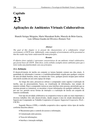 334 Fundamentos e Tecnologia de Realidade Virtual e Aumentada
Capítulo
23
Aplicações de Ambientes Virtuais Colaborativos
Bianchi Serique Meiguins, Mario Massakuni Kubo, Marcelo de Brito Garcia,
Luiz Affonso Guedes de Oliveira e Romero Tori
Abstract
The goal of this chapter is to present the characteristics of a collaborative virtual
environment, a CSCW term. Additionally, some examples of environments will be presented so
that the reader may better understand the main principles.
Resumo
O objetivo deste capítulo é apresentar características de um ambiente virtual colaborativo,
que possui bases do CSCW. Além disso, serão exibidos exemplos destes ambientes para que o
leitor tenha uma familiaridade com seus princípios.
23.1. Definição
O desenvolvimento de tarefas em conjunto se tornou bastante comum nos dias atuais. A
quantidade de informação é enorme e a multidisciplinaridade exigida para qualquer contexto
de uma atividade humana, torna, na maioria das vezes, qualquer pessoa incapaz para realizar
uma tarefa sozinha em um curto espaço de tempo.
Ao longo dos anos, procurou-se utilizar o computador como suporte à realização de
tarefas, seja no processamento, busca, ou visualização de informações, mas sempre de
maneira isolada. Hoje o computador tornou-se uma interface entre pessoas, permitindo que as
mesmas possam se comunicar, se encontrar e trocar informações em qualquer ambiente. Isto,
por sua vez, permite novas formas de interação e a realização de tarefas em conjunto de
maneira coordenada.
Este tipo de atividade colaborativa ou cooperativa torna-se cada vez mais importante e
diversos trabalhos têm sido desenvolvidos, dando origem à área de estudo denominada de
Suporte por Computador ao Trabalho Cooperativo (Computer Supported Cooperative Work -
CSCW).
Segundo Marcos (1998), o trabalho cooperativo deve suportar vários tipos de tarefas
conforme descritos abaixo:
• Mecanismos para o controle de acessos a informação;
• Comunicação entre pessoas;
• Troca de informações;
• Interface e interação múltipla;
 