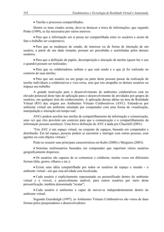 335 Fundamentos e Tecnologia de Realidade Virtual e Aumentada
• Tarefas e processos compartilhados.
Dentre os itens citados acima, deve-se destacar a troca de informações, que segundo
Pinho (1999), se faz necessária por vários motivos:
• Para que a informação em si possa ser compartilhada entre os usuários e assim de
fato o trabalho ser cooperativo;
• Para que as mudanças de estado, de interesse ou de forma de interação de um
usuário, a partir de um dado instante, possam ser percebidas e assimiladas pelos demais
usuários;
• Para que a definição de papéis, decomposição e alocação de tarefas (quem faz o uso
e quando) possam ser realizadas;
• Para que os colaboradores saibam o que está sendo e o que já foi realizado no
contexto de suas tarefas;
• Para que um usuário ou um grupo ou parte deste possam passar da realização de
tarefas individuais a colaborativas e vice-versa, sem que isto atrapalhe os demais usuários ou
impeça seu trabalho.
A grande motivação para o desenvolvimento de ambientes colaborativos está no
elevado potencial deste tipo de aplicação para o desenvolvimento de atividades por grupos de
usuários, em qualquer área do conhecimento. A aplicação dessas idéias na área de Realidade
Virtual (RV) deu origem aos Ambientes Virtuais Colaborativos (AVC). Entende-se por
ambiente virtual um ambiente simulado por computador com uma forma de visualização,
manipulação e interação em tempo real.
AVCs podem auxiliar nas tarefas de compartilhamento da informação e comunicação,
uma vez que eles provêem um contexto para que a comunicação e o compartilhamento da
informação possam acontecer. Uma breve definição de AVC é dada por Churchill (2001):
“Um AVC é um espaço virtual, ou conjunto de espaços, baseado em computador e
distribuído. Em tal espaço, pessoas podem se encontrar e interagir com outras pessoas, com
agentes ou com objetos virtuais.”
Pode-se resumir suas principais características em Kubo (2000) e Meiguins (2003):
• Sistemas multiusuários baseados em computador que suportam vários usuários
geograficamente dispersos;
• Os usuários são capazes de se comunicar e colaborar, muitas vezes em diferentes
formas (fala, gestos, olhares e etc.);
• Existe uma idéia compartilhada por todos os usuários de espaço e mundo - o
ambiente virtual - em que esta atividade esta localizada;
• Cada usuário é explicitamente representado ou personificado dentro do ambiente
virtual e é visível, e possivelmente audível, para outros usuários por meio desta
personificação, também denominada “avatar”;
• Cada usuário é autônomo e capaz de mover-se independentemente dentro do
ambiente virtual.
Segundo Greenhalgh (1997), os Ambientes Virtuais Colaborativos são vistos de duas
formas pelos pesquisadores e desenvolvedores:
 