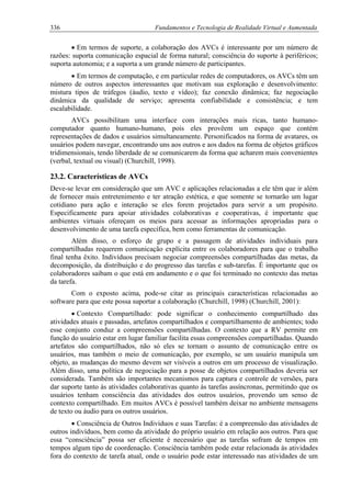 336 Fundamentos e Tecnologia de Realidade Virtual e Aumentada
• Em termos de suporte, a colaboração dos AVCs é interessante por um número de
razões: suporta comunicação espacial de forma natural; consciência do suporte à periféricos;
suporta autonomia; e a suporta a um grande número de participantes.
• Em termos de computação, e em particular redes de computadores, os AVCs têm um
número de outros aspectos interessantes que motivam sua exploração e desenvolvimento:
mistura tipos de tráfegos (áudio, texto e vídeo); faz conexão dinâmica; faz negociação
dinâmica da qualidade de serviço; apresenta confiabilidade e consistência; e tem
escalabilidade.
AVCs possibilitam uma interface com interações mais ricas, tanto humano-
computador quanto humano-humano, pois eles provêem um espaço que contém
representações de dados e usuários simultaneamente. Personificados na forma de avatares, os
usuários podem navegar, encontrando uns aos outros e aos dados na forma de objetos gráficos
tridimensionais, tendo liberdade de se comunicarem da forma que acharem mais convenientes
(verbal, textual ou visual) (Churchill, 1998).
23.2. Características de AVCs
Deve-se levar em consideração que um AVC e aplicações relacionadas a ele têm que ir além
de fornecer mais entretenimento e ter atração estética, e que somente se tornarão um lugar
cotidiano para ação e interação se eles forem projetados para servir a um propósito.
Especificamente para apoiar atividades colaborativas e cooperativas, é importante que
ambientes virtuais ofereçam os meios para acessar as informações apropriadas para o
desenvolvimento de uma tarefa específica, bem como ferramentas de comunicação.
Além disso, o esforço de grupo e a passagem de atividades individuais para
compartilhadas requerem comunicação explícita entre os colaboradores para que o trabalho
final tenha êxito. Indivíduos precisam negociar compreensões compartilhadas das metas, da
decomposição, da distribuição e do progresso das tarefas e sub-tarefas. É importante que os
colaboradores saibam o que está em andamento e o que foi terminado no contexto das metas
da tarefa.
Com o exposto acima, pode-se citar as principais características relacionadas ao
software para que este possa suportar a colaboração (Churchill, 1998) (Churchill, 2001):
• Contexto Compartilhado: pode significar o conhecimento compartilhado das
atividades atuais e passadas, artefatos compartilhados e compartilhamento de ambientes; todo
esse conjunto conduz a compreensões compartilhadas. O contexto que a RV permite em
função do usuário estar em lugar familiar facilita essas compreensões compartilhadas. Quando
artefatos são compartilhados, não só eles se tornam o assunto de comunicação entre os
usuários, mas também o meio de comunicação, por exemplo, se um usuário manipula um
objeto, as mudanças do mesmo devem ser visíveis a outros em um processo de visualização.
Além disso, uma política de negociação para a posse de objetos compartilhados deveria ser
considerada. Também são importantes mecanismos para captura e controle de versões, para
dar suporte tanto às atividades colaborativas quanto às tarefas assíncronas, permitindo que os
usuários tenham consciência das atividades dos outros usuários, provendo um senso de
contexto compartilhado. Em muitos AVCs é possível também deixar no ambiente mensagens
de texto ou áudio para os outros usuários.
• Consciência de Outros Indivíduos e suas Tarefas: é a compreensão das atividades de
outros indivíduos, bem como da atividade do próprio usuário em relação aos outros. Para que
essa “consciência” possa ser eficiente é necessário que as tarefas sofram de tempos em
tempos algum tipo de coordenação. Consciência também pode estar relacionada às atividades
fora do contexto de tarefa atual, onde o usuário pode estar interessado nas atividades de um
 