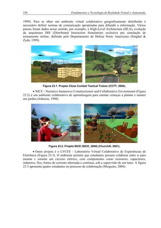 338 Fundamentos e Tecnologia de Realidade Virtual e Aumentada
1999). Para se obter um ambiente virtual colaborativo geograficamente distribuído é
necessário definir normas de comunicação apropriadas para difundir a informação. Vários
passos foram dados nesse sentido, por exemplo, a High-Level Architecture (HLA), evolução
da arquitetura DIS (Distributed Interaction Simulation) exclusiva pra simulação de
treinamento militar, definida pelo Departamento de Defesa Norte Americano (Singhal &
Zyda, 1999).
Figura 23.1. Projeto Close Combat Tactical Trainer (CCTT, 2004).
• NICE - Narrative Immersive Constructionist and Collaborative Environment (Figura
23.2) é um ambiente colaborativo de aprendizagem para ensinar crianças a plantar e manter
um jardim (Johnson, 1998).
Figura 23.2. Projeto NICE (NICE, 2004) (Churchill, 2001).
• Outro projeto é o LVCEE - Laboratório Virtual Colaborativo de Experiências de
Eletrônica (Figura 23.3). O ambiente permite que estudantes possam colaborar entre si para
montar e simular um circuito elétrico, com componentes como resistores, capacitores,
indutores, fios, fontes de corrente alternada e contínua, sob a supervisão de um tutor. A figura
23.3 apresenta quatro estudantes no processo de colaboração (Meiguins, 2004).
 