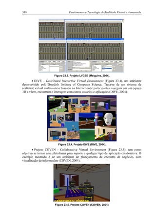 339 Fundamentos e Tecnologia de Realidade Virtual e Aumentada
Figura 23.3. Projeto LVCEE (Meiguins, 2004).
• DIVE – Distributed Interactive Virtual Environment (Figura 23.4), um ambiente
desenvolvido pelo Swedish Institute of Computer Science. Trata-se de um sistema de
realidade virtual multiusuário baseado na Internet onde participantes navegam em um espaço
3D e vêem, encontram e interagem com outros usuários e aplicações (DIVE, 2004).
Figura 23.4. Projeto DIVE (DIVE, 2004).
• Projeto COVEN - Collaborative Virtual Environment (Figura 23.5): tem como
objetivo se tornar uma plataforma para suporte a qualquer tipo de aplicação colaborativa. O
exemplo mostrado é de um ambiente de planejamento de encontro de negócios, com
visualização de informações (COVEN, 2004).
Figura 23.5. Projeto COVEN (COVEN, 2004).
 