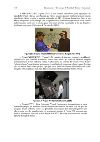 340 Fundamentos e Tecnologia de Realidade Virtual e Aumentada
• STUDIERSTUBE (Figura 23.6): é um sistema operacional para aplicações de
realidade virtual. Oferece suporte para que vários usuários possam colaborar em um sistema
distribuído. Neste projeto, o usuário utilizando um PIP - Personal Interaction Panel e um
HMD transparente pode interagir com o experimento e ao mesmo tempo visualizar os demais
colaboradores. Com isso, o usuário pode conversar, apontar e gesticular a fim de discutir o
fenômeno observado. (Fuhrmann & Purgathofer, 2001).
Figura 23.6. Projeto STUDIERSTUBE (Fuhrmann & Purgathofer, 2001).
• Projeto WORKBENCH (Figura 23.7): chamado de two-user responsive workbench,
desenvolvido pela Stanford University, utiliza uma “mesa” na qual são exibidas imagens
estereoscópicas de um ambiente virtual. Cada usuário do sistema deve usar óculos do tipo
“shutter-glasses” para observar as imagens. A qualidade de imagens e o largo campo de visão
são os pontos fortes deste projeto, que por outro lado tem muitas dificuldades em exibir
imagens estereoscópicas para mais de dois usuários simultaneamente (Pinho, 1999).
Figura 23.7. Projeto Workbench (Churchill, 2001).
• Projeto CAVE - Cave Automatic Virtual Environment: provavelmente o mais
conhecido projeto de ambiente virtual multiusuário consiste em uma sala na qual as
imagens de um ambiente virtual são projetadas nas paredes. Este ambiente permite um
alto grau de imersão quando usado por apenas um usuário. A Figura 23.8 apresenta um
usuário interagindo com um avatar dentro da CAVE. O avatar representa um usuário
remoto (Churchill, 2001).
 