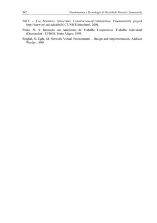 342 Fundamentos e Tecnologia de Realidade Virtual e Aumentada
NICE - The Narrative Immersive Constructionist/Collaborative Environments project
http://www.evl.uic.edu/tile/NICE/NICE/intro.html. 2004.
Pinho, M. S. Interação em Ambientes de Trabalho Cooperativo. Trabalho Individual
(Doutorado) – UFRGS. Porto Alegre, 1999.
Singhal, S. Zyda, M. Network Virtual Environment – Design and Implementation, Addison
Wesley, 1999.
 
