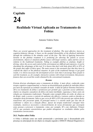 343 Fundamentos e Tecnologia de Realidade Virtual e Aumentada
Capítulo
24
Realidade Virtual Aplicada ao Tratamento de
Fobias
Antonio Valério Netto
Abstract
There are several approaches for the treatment of phobias. The most effective, known as
cognitive-behavior therapy, it bases on the gradual disensibility of the phobical individual
through the exhibition to the stimulus cause of the fear. The idea of applying Interactive
Systems in the phobias treatment it is promising for allowing the patient to access
environments, objects or situations phobia causes with larger easiness, safety and low cost in
relation to the traditional treatments. Taking as example phobias as airplane, height or
driving, where the access and control of the environment are difficult and expensive, it can be
elucidated the advantages of this tool. It is known that don't seek help about 60% to 85% of
the people that suffer of these upset. The main reason is the enormous fear that they have to
confront the object or the phobical situation. In spite of the traditional therapy to get good
results, it is shown necessary the development of new tools that it encourage these people to
seek the treatment, as, for example, interactive systems with virtual environment, that possess
features that can exceed the results obtained by the conventional treatments.
Resumo
Existem diversas abordagens para o tratamento de fobias. A mais eficaz, conhecida como
terapia cognitivo-comportamental, se baseia na desensibilização gradual do indivíduo fóbico
por meio da exposição ao estímulo causador do medo. A idéia de aplicar Sistemas Interativos
(SI’s) no tratamento de fobias é promissora por permitir que o paciente acesse ambientes,
objetos ou situações causadores de fobia com maior facilidade, segurança e baixo custo em
relação aos tratamentos tradicionais. Tomando como exemplo fobias de avião, de altura ou
de dirigir, onde o acesso e controle do ambiente são difíceis e custosos, pode-se elucidar as
vantagens desta ferramenta. Sabe-se que cerca de 60% a 85% das pessoas que sofrem destes
transtornos não procuram ajuda. O principal motivo é o enorme medo que elas têm de
confrontar o objeto ou a situação fóbica. Apesar da terapia tradicional conseguir bons
resultados, mostra-se necessário o desenvolvimento de novas ferramentas que encorajem
estas pessoas a procurar o tratamento, como, por exemplo, SI’s com Ambientes Virtuais
(AV’s), que possuem características que podem ultrapassar os resultados obtidos pelos
tratamentos convencionais.
24.1. Noções sobre Fobia
A Fobia é definida como um medo pronunciado e persistente que é desencadeado pela
presença ou antecipação de um objeto ou situação segundo o DSM-IV (Manual Diagnóstico e
 
