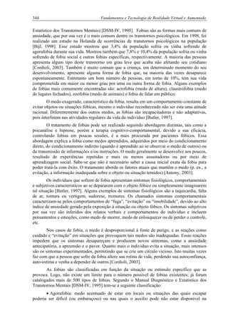 344 Fundamentos e Tecnologia de Realidade Virtual e Aumentada
Estatístico dos Transtornos Mentais) [DSM-IV, 1995]. Fobias são as formas mais comuns de
ansiedade, que por sua vez é o mais comum dentre os transtornos psicológicos. Em 1998, foi
realizado um estudo na Holanda de ocorrências de transtornos psicológicos na população
[Bijl, 1998]. Esse estudo mostrou que 3,4% da população sofria ou vinha sofrendo de
agorafobia durante sua vida. Mostrou também que 7,8% e 10,4% da população sofria ou vinha
sofrendo de fobia social e outras fobias específicas, respectivamente. A maioria das pessoas
apresenta algum tipo deste transtorno em grau leve que acaba não afetando seu cotidiano
[Cordioli, 2003]. Também é muito comum que a criança, em determinado momento do seu
desenvolvimento, apresente alguma forma de fobia que, na maioria das vezes desaparece
espontaneamente. Entretanto um bom número de pessoas, em torno de 10%, tem sua vida
comprometida em maior ou menor grau por uma ou outra forma de fobia. Alguns exemplos
de fobias mais comumente encontradas são: acrofobia (medo de altura), claustrofobia (medo
de lugares fechados), zoofobia (medo de animais) e fobia de falar em público.
O medo exagerado, característico da fobia, resulta em um comportamento constante de
evitar objetos ou situações fóbicas, mesmo o indivíduo reconhecendo não ser esta uma atitude
racional. Diferentemente dos outros medos, as fobias são incapacitadoras e não adaptativas,
pois interferem nas atividades regulares da vida do indivíduo [Butler, 1997].
O tratamento de fobias pode ser realizado seguindo abordagens distintas, tais como a
psicanálise e hipnose, porém a terapia cognitivo-comportamental, devido a sua eficácia,
controlando fobias em poucas sessões, é a mais procurada por pacientes fóbicos. Essa
abordagem explica a fobia como medos aprendidos, adquiridos por meio do condicionamento
direto, do condicionamento indireto (quando é aprendido ao se observar o medo de outros) ou
da transmissão de informações e/ou instruções. O medo geralmente se desenvolve aos poucos,
resultado de experiências repetidas e mais ou menos assustadoras ou por meio de
aprendizagem social. Sabe-se que não é necessário saber a causa inicial exata da fobia para
poder tratá-la com êxito. O tratamento aborda os fatores atuais que mantêm o medo (p. ex., a
evitação, a informação inadequada sobre o objeto ou situação temidos) [Antony, 2003].
Os indivíduos que sofrem de fobia apresentam sintomas fisiológicos, comportamentais
e subjetivos característicos ao se depararem com o objeto fóbico ou simplesmente imaginarem
tal situação [Butler, 1997]. Alguns exemplos de sintomas fisiológicos são a taquicardia, falta
de ar, tontura ou vertigem, sudorese, tremores. Os chamados sintomas comportamentais
caracterizam-se pelos comportamentos de “fuga”, “evitação” ou “imobilidade”, devido ao alto
índice de ansiedade gerado pela exposição à situação ou objeto fóbico. Os sintomas subjetivos
por sua vez são inferidos dos relatos verbais e comportamentos do indivíduo e incluem
pensamentos e emoções, como medo de morrer, medo de enlouquecer ou de perder o controle,
etc.
Nos casos de fobia, o medo é desproporcional à fonte de perigo, e as reações como
cuidado e “evitação” em situações que provoquem tais medos são inadequadas. Essas reações
impedem que os sintomas desapareçam e produzem novos sintomas, como a ansiedade
antecipatória, a apreensão e o pavor. Quanto mais o indivíduo evita a situação, mais intensos
são os sintomas experimentados, permitindo que se crie um círculo vicioso. Isto muitas vezes
faz com que a pessoa que sofre da fobia altere sua rotina de vida, perdendo sua autoconfiança,
auto-estima e venha a depender de outros [Cordioli, 2003].
As fobias são classificadas em função da situação ou estímulo específico que as
provoca. Logo, não existe um limite para o número possível de fobias existentes; já foram
catalogados mais de 500 tipos de fobias. Segundo o Manual Diagnóstico e Estatístico dos
Transtornos Mentais [DSM-IV, 1995] tem-se a seguinte classificação:
• Agorafobia: medo acentuado de estar em locais ou situações das quais escapar
poderia ser difícil (ou embaraçoso) ou nas quais o auxílio pode não estar disponível na
 