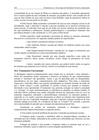 345 Fundamentos e Tecnologia de Realidade Virtual e Aumentada
eventualidade de ter um Ataque de Pânico ou sintomas tipo pânico. A ansiedade tipicamente
leva à esquiva global de uma variedade de situações, que podem incluir: estar sozinho fora de
casa ou estar sozinho em casa; estar em meio a uma multidão; viajar de automóvel, ônibus ou
avião, ou estar em uma ponte ou elevador.
• Fobia Social: Medo acentuado e persistente de uma ou mais situações sociais ou de
desempenho, onde o indivíduo é exposto a pessoas estranhas ou ao possível escrutínio por
outras pessoas. O indivíduo teme agir de um modo (ou mostrar sintomas de ansiedade) que
lhe seja humilhante e embaraçoso. Estudos epidemiológicos e comunitários relataram uma
prevalência durante a vida variando de 3 a 13%, para a Fobia Social.
• Fobia específica: medo acentuado e persistente de objetos ou situações claramente
discerníveis e circunscritos. Os seguintes subtipos podem ser especificados:
o tipo Animal: causado por animais ou insetos;
o tipo Ambiente Natural: causado por objetos do ambiente natural, tais como
tempestades, altura ou água;
o tipo Sangue-Injeção-Ferimentos: causado por ver sangue ou ferimentos, por
receber injeção ou submeter-se a outros procedimentos médicos;
o tipo Situacional: causado por uma situação específica, como andar em
transportes coletivos, túneis, pontes, elevadores, aviões, dirigir ou permanecer em locais
fechados;
o outros: causados por outros estímulos, que podem incluir medo ou esquiva
de situações que poderiam levar à asfixia, vômitos ou contração de uma doença.
24.2. Tratamento Convencional
A abordagem cognitivo-comportamental como terapia tem se mostrado a mais indicada e
eficaz nos tratamentos destes transtornos e baseia-se na hipótese de que comportamentos
normais e “anormais” são aprendidos. Assim, o que foi aprendido pode ser desaprendido,
aprendendo-se em seu lugar, comportamentos mais adaptativos. Para tanto, o tratamento
requer que o indivíduo fóbico seja exposto repetidamente ao estímulo eliciador do medo até
que o medo comece a ceder, quebrando os círculos viciosos que mantêm os sintomas,
facilitando o novo aprendizado. O tratamento visa, portanto, extinguir ou reduzir a ansiedade
e a “evitação” ao expor sistematicamente os indivíduos às situações ou objetos temidos. O
indivíduo fóbico confronta seus medos utilizando técnicas de exposições reais (in vivo) ou
exposição imaginária, realizando a desensibilização sistemática, ou exposição gradual. A
exposição in vivo expõe o paciente diretamente ao objeto ou situação reais responsável pela
fobia, por sua vez a exposição imaginária exige que o paciente consiga recordar-se de uma
situação análoga já ocorrida. Se a tendência de fuga ou “evitação” for revertida, o paciente
tem a oportunidade de aprender que a situação não apresenta perigo de fato.
Atualmente as sessões de tratamento utilizando a abordagem cognitivo-
comportamental seguem basicamente os seguintes passos:
• Uma análise inicial do problema do paciente é realizada nas primeiras sessões;
• Terapeuta ajuda o paciente a identificar todas as situações/objetos causadores de
ansiedade que são evitadas, ordenando-as de acordo com a dificuldade que oferecem, em uma
hierarquia graduada;
• Depois de analisar a lista gerada, o terapeuta explica ao paciente qual vai ser o
tratamento utilizado e quais os objetivos a serem atingidos gradualmente;
 