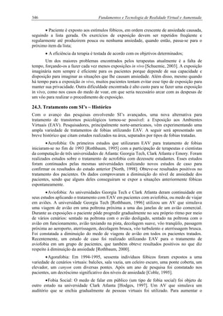 346 Fundamentos e Tecnologia de Realidade Virtual e Aumentada
• Paciente é exposto aos estímulos fóbicos, em ordem crescente de ansiedade causada,
seguindo a lista gerada. Os exercícios de exposição devem ser repetidos freqüente e
regularmente até produzirem pouca ou nenhuma ansiedade, quando então, passa-se para o
próximo item da lista;
• A eficiência da terapia é testada de acordo com os objetivos determinados;
Um dos maiores problemas encontrados pelos terapeutas atualmente é a falta de
tempo, forçando-os a fazer cada vez menos exposições in vivo [Schuemie, 2003]. A exposição
imaginária nem sempre é eficiente para os pacientes porque depende de sua capacidade e
disposição para imaginar as situações que lhe causam ansiedade. Além disso, mesmo quando
há tempo para a exposição in vivo, muitos pacientes tentam evitar esse tipo de exposição para
manter sua privacidade. Outra dificuldade encontrada é alto custo para se fazer uma exposição
in vivo, como nos casos do medo de voar, em que seria necessário arcar com as despesas de
um vôo para realizar o procedimento de exposição.
24.3. Tratamento com SI’s – Histórico
Com o avanço das pesquisas envolvendo SI’s avançados, uma nova alternativa para
tratamento de transtornos psicológicos tornou-se possível: a Exposição aos Ambientes
Virtuais (EAV). Pesquisadores, principalmente norte-americanos, vêm experimentando uma
ampla variedade de tratamentos de fobias utilizando EAV. A seguir será apresentado um
breve histórico que citam estudos realizados na área, separados por tipos de fobias tratadas.
•Acrofobia: Os primeiros estudos que utilizaram EAV para tratamento de fobias
iniciaram-se no fim de 1993 [Rothbaum, 1995] com a participação de terapeutas e cientistas
da computação de três universidades de Atlanta: Georgia Tech, Clark Atlanta e Emory. Foram
realizados estudos sobre o tratamento de acrofobia com dezessete estudantes. Esses estudos
foram continuados pelas mesmas universidades realizando novos estudos de caso para
confirmar os resultados do estudo anterior [North, 1998]. Obteve-se resultados positivos no
tratamento dos pacientes. Os dados comprovaram a diminuição do nível de ansiedade dos
pacientes, sendo que alguns deles conseguiram se expor a situações anteriormente fóbicas
espontaneamente.
•Aviofobia: As universidades Georgia Tech e Clark Atlanta deram continuidade em
seus estudos aplicando o tratamento com EAV em pacientes com aviofobia, ou medo de viajar
em aviões. A universidade Georgia Tech [Rothbaum, 1996] utilizou um AV que simulava
uma viagem de avião em uma poltrona próxima a uma das janelas de um avião comercial.
Durante as exposições o paciente pôde progredir gradualmente no seu próprio ritmo por meio
de vários cenários: sentado na poltrona com o avião desligado, sentado na poltrona com o
avião em funcionamento, avião taxiando na pista, decolagem suave, vôo tranqüilo, passagem
próxima ao aeroporto, aterrissagem, decolagem brusca, vôo turbulento e aterrissagem brusca.
Foi constatada a diminuição do medo de viagens de avião em todos os pacientes tratados.
Recentemente, um estudo de caso foi realizado utilizando EAV para o tratamento de
aviofobia em um grupo de pacientes, que também obteve resultados positivos no que diz
respeito à diminuição da ansiedade [Rothbaum, 2000].
•Agorafobia: Em 1994-1995, sessenta indivíduos fóbicos foram expostos a uma
variedade de cenários virtuais: balcões, sala vazia, um celeiro escuro, uma ponte coberta, um
elevador, um canyon com diversas pontes. Após um ano de pesquisa foi constatado nos
pacientes, um decréscimo significativo dos níveis de ansiedade [Coble, 1995].
•Fobia Social: O medo de falar em público (um tipo de fobia social) foi objeto de
outro estudo na universidade Clark Atlanta [Hodges, 1997]. Um AV que simulava um
auditório que se enchia gradualmente de pessoas virtuais foi utilizado. Para aumentar o
 