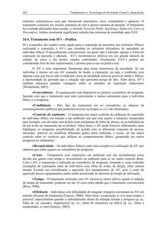 347 Fundamentos e Tecnologia de Realidade Virtual e Aumentada
realismo, utilizaram-se sons que simulavam murmúrios, risos, comentários e aplausos. O
tratamento consistiu em sessões semanais de oito a quinze minutos de duração. O tratamento
foi avaliado utilizando duas escalas, a Attitude Towards Public Speaking e Subjective Units of
Discomfort. Ambas mostraram significante redução dos sintomas de ansiedade após EAV.
24.4. Tratamento com SI’s – Prática
SI’s avançados são usados como opção para a exposição de pacientes aos estímulos fóbicos
realizando a exposição à AV’s que simulam os estímulos eliciadores de ansiedade no
indivíduo fóbico. O procedimento convencional, em geral, não é alterado, apenas a forma de
exposição do paciente é alterada. AV’s mostraram-se efetivos em um grande número de
estudos de casos e em muitos estudos controlados. Atualmente, EAV’s podem ser
consideradas fora da fase experimental, e prontas para o uso na prática real.
O AV é uma importante ferramenta para tratar transtornos de ansiedade. Se um
indivíduo é imerso em um AV causador de medo, a exposição, ou seja, o confronto com
alguma coisa que havia sido evitada por causa da ansiedade torna-se possível, tendo o fóbico,
a oportunidade de aprender que a situação não apresenta perigo de fato. Além disso, AV’s
também oferecem grandes vantagens sobre os métodos de exposição tradicionais
[Wiederhold, 2003]:
•Conveniência – O equipamento está disponível no próprio consultório do terapeuta,
fazendo com que o tratamento seja mais conveniente e menos estressante para o indivíduo
fóbico e o terapeuta;
•Confidência – Pelo fato do tratamento ser no consultório, as chances de
constrangimentos públicos que poderiam ocorrer na terapia in vivo são eliminadas;
•Controle do Ambiente – O terapeuta tem maior controle do ambiente de exposição
do indivíduo fóbico em relação a um ambiente real que está sujeito a situações inesperadas
(por exemplo, um elevador com defeito num tratamento de fobia de alturas, ou as turbulências
de um avião no tratamento da aviofobia). Além disso, o AV pode fornecer informações mais
fidedignas ao terapeuta, possibilitando, de acordo com as diferentes respostas da pessoa,
adicionar, remover ou modificar diferentes partes deste ambiente, e assim, ter um maior
controle sobre as variáveis que influem no comportamento fóbico, garantindo um maior
progresso no tratamento;
•Receptividade – Os indivíduos fóbicos estão mais receptivos à utilização da AV, por
saberem que estão seguros no consultório do terapeuta;
•Custo – Tratamentos com exposições em ambiente real são normalmente caros
devido aos gastos com tempo e investimento no ambiente para se ter maior controle deste.
Com a AV, o tratamento é realizado no consultório do terapeuta, tornando o custo reduzido
(exemplos de exposições reais de indivíduos com fobia de avião, de dirigir, entre outras)
mesmo levando em consideração a aquisição dos equipamentos de AV, pois o custo da
aquisição desses equipamentos acaba sendo amortizado no decorrer do tempo de utilização;
•Tempo – O tratamento realizado com AV mostra-se muito efetivo quanto à redução
do tempo de tratamento, podendo ser até 10 vezes mais rápido que o tratamento convencional
[Riva, 1998];
•Eficiência – Indivíduos com dificuldade de imaginar situações encontram na AV um
método eficiente de tratamento [Estácio, 2000]. Além disso, a exposição in vivo nem sempre é
possível, especialmente quando o enfrentamento direto da situação temida é perigoso (p. ex,
fobia de ser atacado), impraticável (p. ex., fobia de monstros) ou difícil (p. ex., fobia a
tempestades, a voar) [Antony, 2003].
 