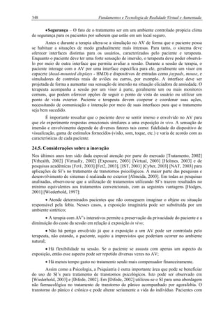348 Fundamentos e Tecnologia de Realidade Virtual e Aumentada
•Segurança – O fato de o tratamento ser em um ambiente controlado propicia clima
de segurança para os pacientes por saberem que estão em um local seguro.
Antes e durante a terapia altera-se a simulação no AV de forma que o paciente possa
se habituar a situações de medo gradualmente mais intensas. Para tanto, o sistema deve
oferecer interfaces distintas para os usuários, caracterizados pelo paciente e terapeuta.
Enquanto o paciente deve ter uma forte sensação de imersão, o terapeuta deve poder observá-
lo por meio de outra interface que permita avaliar a sessão. Durante a sessão de terapia, o
paciente interage com o AV por uma interface específica para ele, geralmente um visor em
capacete (head-mounted displays - HMD) e dispositivos de entradas como joypads, mouse, e
simuladores de controles reais de aviões ou carros, por exemplo. A interface deve ser
projetada de forma a aumentar sua sensação de imersão na situação eliciadora de ansiedade. O
terapeuta acompanha a sessão por um visor à parte, geralmente um ou mais monitores
comuns, que podem oferecer opções de seguir o ponto de vista do usuário ou utilizar um
ponto de vista exterior. Paciente e terapeuta devem cooperar e coordenar suas ações,
necessitando de comunicação e interação por meio de suas interfaces para que o tratamento
seja bem sucedido.
É importante ressaltar que o paciente deve se sentir imerso e envolvido no AV para
que ele experimente respostas emocionais similares a uma exposição in vivo. A sensação de
imersão e envolvimento depende de diversos fatores tais como: fidelidade do dispositivo de
visualização, gama de estímulos fornecidos (visão, som, toque, etc.) e varia de acordo com as
características de cada paciente.
24.5. Considerações sobre a inovação
Nos últimos anos tem sido dada especial atenção por parte do mercado [Tratamento, 2002]
[Vrhealth, 2002] [Virtually, 2002] [Exposure, 2003] [Virtual, 2003] [Holmes, 2003] e de
pesquisas acadêmicas [Fet1, 2003] [Fet2, 2003], [IST, 2003] [Cyber, 2003] [NAT, 2003] para
aplicações de SI’s no tratamento de transtornos psicológicos. A maior parte das pesquisas e
desenvolvimento de sistemas é realizada no exterior [Almeida, 2003]. Em todas as pesquisas
analisadas, observou-se que a utilização de tratamentos utilizando SI’s trazem resultados no
mínimo equivalentes aos tratamentos convencionais, com as seguintes vantagens [Hodges,
2001] [Wiederhold, 1997]:
• Atende determinados pacientes que não conseguem imaginar o objeto ou situação
responsável pela fobia. Nesses casos, a exposição imaginária pode ser substituída por um
ambiente sintético;
• A terapia com AV’s interativos permite a preservação da privacidade do paciente e a
diminuição do custo da sessão em relação à exposição in vivo;
• Não há perigo envolvido já que a exposição a um AV pode ser controlada pelo
terapeuta, não estando, o paciente, sujeito a imprevistos que poderiam ocorrer no ambiente
natural;
• Há flexibilidade na sessão. Se o paciente se assusta com apenas um aspecto da
exposição, então esse aspecto pode ser repetido diversas vezes no AV;
• Há menos tempo gasto no tratamento sendo mais compensador financeiramente.
Assim como a Psicologia, a Psiquiatria é outra importante área que pode se beneficiar
do uso de SI’s para tratamento de transtornos psicológicos. Isto pode ser observado em
[Wiederhold, 2003] e [Difede, 2002]. Em [Difede, 2002] utilizou-se o SI para uma abordagem
não farmacológica no tratamento de transtorno do pânico acompanhado por agorafobia. O
transtorno do pânico é crônico e pode alterar seriamente a vida do indivíduo. Pacientes com
 