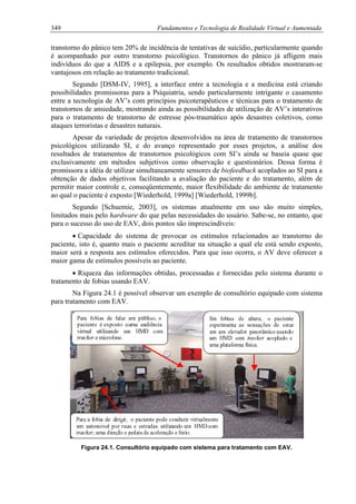 349 Fundamentos e Tecnologia de Realidade Virtual e Aumentada
transtorno do pânico tem 20% de incidência de tentativas de suicídio, particularmente quando
é acompanhado por outro transtorno psicológico. Transtornos do pânico já afligem mais
indivíduos do que a AIDS e a epilepsia, por exemplo. Os resultados obtidos mostraram-se
vantajosos em relação ao tratamento tradicional.
Segundo [DSM-IV, 1995], a interface entre a tecnologia e a medicina está criando
possibilidades promissoras para a Psiquiatria, sendo particularmente intrigante o casamento
entre a tecnologia de AV’s com princípios psicoterapêuticos e técnicas para o tratamento de
transtornos de ansiedade, mostrando ainda as possibilidades de utilização de AV’s interativos
para o tratamento de transtorno de estresse pós-traumático após desastres coletivos, como
ataques terroristas e desastres naturais.
Apesar da variedade de projetos desenvolvidos na área de tratamento de transtornos
psicológicos utilizando SI, e do avanço representado por esses projetos, a análise dos
resultados de tratamentos de transtornos psicológicos com SI’s ainda se baseia quase que
exclusivamente em métodos subjetivos como observação e questionários. Dessa forma é
promissora a idéia de utilizar simultaneamente sensores de biofeedback acoplados ao SI para a
obtenção de dados objetivos facilitando a avaliação do paciente e do tratamento, além de
permitir maior controle e, conseqüentemente, maior flexibilidade do ambiente de tratamento
ao qual o paciente é exposto [Wiederhold, 1999a] [Wiederhold, 1999b].
Segundo [Schuemie, 2003], os sistemas atualmente em uso são muito simples,
limitados mais pelo hardware do que pelas necessidades do usuário. Sabe-se, no entanto, que
para o sucesso do uso de EAV, dois pontos são imprescindíveis:
• Capacidade do sistema de provocar os estímulos relacionados ao transtorno do
paciente, isto é, quanto mais o paciente acreditar na situação a qual ele está sendo exposto,
maior será a resposta aos estímulos oferecidos. Para que isso ocorra, o AV deve oferecer a
maior gama de estímulos possíveis ao paciente.
• Riqueza das informações obtidas, processadas e fornecidas pelo sistema durante o
tratamento de fobias usando EAV.
Na Figura 24.1 é possível observar um exemplo de consultório equipado com sistema
para tratamento com EAV.
Figura 24.1. Consultório equipado com sistema para tratamento com EAV.
 
