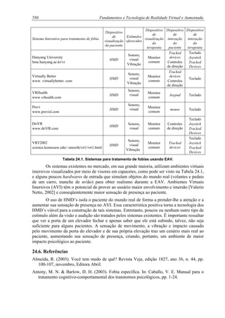 350 Fundamentos e Tecnologia de Realidade Virtual e Aumentada
Sistema Interativo para tratamento de fobia
Dispositivo
de
visualização
do paciente
Estímulos
oferecidos
Dispositivo
de
visualização
do
terapeuta
Dispositivo
de
interação
do
paciente
Dispositivo
de
interação
do
terapeuta
Hanyang University
bme.hanyang.ac.kr/vr
HMD
Sonoro,
visual
Vibração
Monitor
comum
Tracked
devices
Controles
de direção
Teclado
Joystick
Tracked
Devices
Virtually Better
www. virtuallybetter. com
HMD
Sonoro,
visual
Vibração
Monitor
comum
Tracked
devices
Controles
de direção
Teclado
VRHealth
www.vrhealth.com
HMD
Sonoro,
visual
Monitor
comum
Joypad Teclado
Previ
www.previsl.com
HMD
Sonoro,
visual
Monitor
comum
mouse Teclado
DriVR
www.driVR.com
HMD
Sonoro,
visual
Monitor
comum
Controles
de direção
Teclado
Joystick
Tracked
Devices
VRT2002
science.kennesaw.edu/~mnorth/vrt1/vrt1.html
HMD
Sonoro,
visual
Vibração
Monitor
comum
Tracked
devices
Teclado
Joystick
Tracked
Devices
Tabela 24.1. Sistemas para tratamento de fobias usando EAV.
Os sistemas existentes no mercado, em sua grande maioria, utilizam ambientes virtuais
imersivos visualizados por meio de visores em capacetes, como pode ser visto na Tabela 24.1,
e alguns poucos hardwares de entrada que simulam objetos do mundo real (volantes e pedais
de um carro, manche de avião) para obter realismo durante a EAV. Ambientes Virtuais
Imersivos (AVI) têm o potencial de prover ao usuário maior envolvimento e imersão [Valerio
Netto, 2002] e conseqüentemente maior sensação de presença ao paciente.
O uso de HMD’s isola o paciente do mundo real de forma a prender-lhe a atenção e a
aumentar sua sensação de presença no AVI. Essa característica positiva torna a tecnologia dos
HMD’s viável para a construção de tais sistemas. Entretanto, poucos ou nenhum outro tipo de
estímulo além da visão e audição são tratados pelos sistemas existentes. É importante ressaltar
que ver a porta de um elevador fechar e apenas saber que ele está subindo, talvez, não seja
suficiente para alguns pacientes. A sensação de movimento, a vibração e impacto causado
pelo movimento da porta do elevador e de sua própria elevação traz um cenário mais real ao
paciente, aumentando sua sensação de presença, criando, portanto, um ambiente de maior
impacto psicológico ao paciente.
24.6. Referências
Almeida, R. (2003). Você tem medo de quê? Revista Veja, edição 1827, ano 36, n. 44, pp.
100-107, novembro, Editora Abril.
Antony, M. N. & Barlow, D. H. (2003). Fobia específica. In: Caballo, V. E. Manual para o
tratamento cognitivo-comportamental dos transtornos psicológicos, pp. 1-24.
 