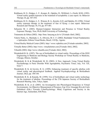 352 Fundamentos e Tecnologia de Realidade Virtual e Aumentada
Rothbaum, B. O., Hodges, L. F., Kooper, R., Opdyke, D., Williford, J. e North, M.M. (1995).
Virtual reality graded exposure in the treatment of acrophobia: a case report. In: Behavior
Therapy 26, pp. 547-554.
Rothbaum, B. O., Hodges, L. F., Watson, B. A., Kessler, G.D. and Opdyke, D. (1996). Virtual
reality exposure therapy in the treatment of fear of flying: a case report. Behaviour
Research and Therapy 34, 5/6, pp. 477-481.
Schuemie M. J. (2003). Human-Computer Interaction and Presence in Virtual Reality
Exposure Therapy, Tese, Ph.D, Delft University of Technology.
Tratamento de fobias (2002). http://bme. hanyang.ac.kr/vr/ [Visitado Abril, 2002].
Valerio Netto, A., Machado, L. S., Oliveira, M. C. F. (2002). Realidade Virtual Fundamentos
e Aplicações, Editora Visual Books, Brasil, 110 Pp., Agosto.
Virtual Reality Medical Center (2003). http:// www.vrphobia.com [Visitado setembro, 2003].
Virtually Better (2002). http://www. virtuallybetter.com [Visitado Abril, 2002].
Vrhealth (2002). http://www.vrhealth.com [Visitado Abril, 2002].
Wiederhold B. K. (1997). The use of biofeedback in virtual reality. Proceedings of the IEEE
Engineering in Medicine and Biology Society Workshop on Virtual Reality in Medicine,
Chicago, Illinois, October.
Wiederhold, B. K & Wiederhold, M. D. (2003). A New Approach: Using Virtual Reality
Psychotherapy in Panic Disorder With Agoraphobia, Psychiatric Times, July, Vol. XX,
Issue 7.
Wiederhold, B. K. & Gevirtz, R. G. (1999). Enhancing treatment of specific phobias with
virtual reality and physiological feedback. Applied Psychophysiology & Biofeedback
Journal, 24(2), pp. 140-144.
Wiederhold, B. K. & Kaneda, M. (1999). Use of biofeedback and virtual reality technology
for the treatment of phobias. Proceedings of the 27th Japanese Society of Biofeedback
Research Meeting. June, Tokyo, Japan.
Wiederhold, B. K. et al. (2003). An Investigation into Physiological Responses in Virtual
Environments: An Objective Measurement of Presence, Cap 10 in: Giuseppe Riva & Carlo
Galimberti (Eds.) Towards CyberPsychology: Mind, Cognitions and Society in the
Internet Age, Amsterdam, IOS Press.
 