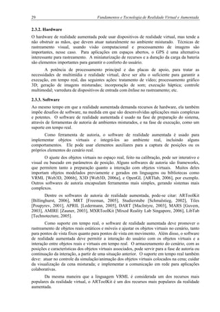 29 Fundamentos e Tecnologia de Realidade Virtual e Aumentada
2.3.2. Hardware
O hardware de realidade aumentada pode usar dispositivos de realidade virtual, mas tende a
não obstruir as mãos, que devem atuar naturalmente no ambiente misturado. Técnicas de
rastreamento visual, usando visão computacional e processamento de imagens são
importantes, nesse caso. Para aplicações em espaços abertos, o GPS é uma alternativa
interessante para rastreamento. A miniaturização de recursos e a duração da carga da bateria
são elementos importantes para garantir o conforto do usuário.
A potência de processamento principal e das placas de apoio, para tratar as
necessidades de multimídia e realidade virtual, deve ser alta o suficiente para garantir a
execução, em tempo real, das seguintes ações: tratamento de vídeo; processamento gráfico
3D; geração de imagens misturadas; incorporação de som; execução háptica; controle
multimodal; varredura de dispositivos de entrada com ênfase no rastreamento; etc.
2.3.3. Software
Ao mesmo tempo em que a realidade aumentada demanda recursos de hardware, ela também
impõe desafios de software, na medida em que são desenvolvidas aplicações mais complexas
e potentes. O software de realidade aumentada é usado na fase de preparação do sistema,
através de ferramentas de autoria de ambientes misturados, e na fase de execução, como um
suporte em tempo real.
Como ferramenta de autoria, o software de realidade aumentada é usado para
implementar objetos virtuais e integrá-los ao ambiente real, incluindo alguns
comportamentos. Ele pode usar elementos auxiliares para a captura de posições ou os
próprios elementos do cenário real.
O ajuste dos objetos virtuais no espaço real, feito na calibração, pode ser interativo e
visual ou baseado em parâmetros de posição. Alguns softwares de autoria são frameworks,
que permitem tanto a preparação quanto a interação com objetos virtuais. Muitos deles
importam objetos modelados previamente e gerados em linguagens ou bibliotecas como
VRML [Web3D, 2006b], X3D [Web3D, 2006a], e OpenGL [ARTlab, 2006], por exemplo.
Outros softwares de autoria encapsulam ferramentas mais simples, gerando sistemas mais
complexos.
Dentre os softwares de autoria de realidade aumentada, pode-se citar: ARToolKit
[Billinghurst, 2006], MRT [Freeman, 2005], Studierstube [Schmalstieg, 2002], Tiles
[Poupyrev, 2001], APRIL [Ledermann, 2005], DART [MacIntyre, 2003], MARS [Guvem,
2003], AMIRE [Zauner, 2003], MXRToolKit [Mixed Reality Lab Singapore, 2006], LibTab
[Technotecture, 2005].
Como suporte em tempo real, o software de realidade aumentada deve promover o
rastreamento de objetos reais estáticos e móveis e ajustar os objetos virtuais no cenário, tanto
para pontos de vista fixos quanto para pontos de vista em movimento. Além disso, o software
de realidade aumentada deve permitir a interação do usuário com os objetos virtuais e a
interação entre objetos reais e virtuais em tempo real. O armazenamento do cenário, com as
posições e características dos objetos virtuais associados, pode servir para a fase de autoria ou
continuação da interação, a partir de uma situação anterior. O suporte em tempo real também
deve: atuar no controle da simulação/animação dos objetos virtuais colocados na cena; cuidar
da visualização da cena misturada; e implementar a comunicação em rede para aplicações
colaborativas.
Da mesma maneira que a linguagem VRML é considerada um dos recursos mais
populares da realidade virtual, o ARToolKit é um dos recursos mais populares da realidade
aumentada.
 