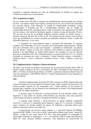 354 Fundamentos e Tecnologia de Realidade Virtual e Aumentada
percepção e cognição espaciais por meio da implementação de modelos de espaço que
evoluem na relação com o corpo humano.
25.2. Arquitetura Lógica
Em seu estado atual, OP_ERA é composto de multidimensões interconectadas que formam
um holo - um mundo virtual. Nesse mundo, estruturas de acesso e de exclusão são construídas
por conexões lógicas. Cada dimensão, no sentido de complexidade ascendente, conduz
exclusivamente à dimensão que lhe é imediatamente posterior, mas no sentido de
complexidade decrescente, simultaneamente a todas as anteriores. Isto significa que OP_ERA
tem um começo, uma narrativa hierárquica quando o interator avança da dimensão 1D até a
4D, mas não tem um fim ou qualquer seqüência narrativa quando, no sentido inverso, o
interator navega de 4D para 3D, ou 2D, ou 1D. Tal estrutura tem por objetivo criar feedback
loops que possibilitam aos eventos ocorridos em dimensões inferiores, afetar o estado das
dimensões superiores, e vice-versa.
A integração do corpo-ambiente segue a geometria das dimensões. O esquema
completo está estruturado em níveis crescentes de complexidade espaço/interface. Quanto
mais alta a dimensão, mais o corpo está integrado —expandido ou interfaceado - de maneira
que não apenas o espaço se torna mais complexo como também as relações semióticas de
presença e de espacialidade se tornam ainda maiores. Por exemplo, no caso do interator
percorrer as dimensões 1D à 2D, a dimensão anterior é somada à próxima (2=2+1), o mesmo
ocorrendo na integração do corpo: a dimensão 1 requer interfaces sonoras; a dimensão 2
interfaces sonora + visual; a dimensão 3 interfaces sonora + visual + háptica; e assim por
diante.
25.3. Implementações: Soluções e Desenvolvimento
OP_ERA é um projeto de pesquisa em processo que se está desenvolvendo desde 1999. O
projeto recebeu 4 prêmios de Arte e Tecnologia: em 2002, Transmídia do Itaú Cultural; em
2003, o 4º Prêmio Cultural Sergio Motta e em 2005, os prêmios exibição do Beall Center for
Arts and Technology e TRANSITIO_MX do 1º Festival Internacional de Artes Eletrónicas y
Vídeo do México.
2001
A primeira implementação do projeto OP_ERA começou em 2000. Naquela época não
existia um sistema de Caverna digital na América Latina, então a solução foi desenvolver um
sistema portátil composto de um computador com 3 saídas gráficas, de um sistema de
projeção para 3 paredes e de um dispositivo de rastreamento do usuário. Essa implementação
ocorreu em três etapas simultâneas.
A primeira etapa foi dedicada ao desenvolvimento de uma interface háptica. Esse
dispositivo é uma matriz de sensores infravermelhos que funciona como uma superfície
sensível capaz de detectar a posição e orientação do interator no espaço.
A segunda etapa focalizou o desenvolvimento do agente artificial, computador
(hardware e software). A arquitetura dessa máquina é capaz de: (1) converter e interpretar
inputs sensórios; (2) simular modelos de espaço; (3) renderizar e apresentar dados como
gráficos e elementos sonoros em tempo real.
A especificação do hardware dessa máquina é: 1 chip Intel Pentium III 800Mhz;
memória RAM 256Mb; 1 Hard Drive 6.4Gb; 1 placa gráfica Matrox (dual head); 1 placa PCI
Matrox, 1 placa de som sound blaster PCI 128 e uma porta paralela. O computador foi
programado utilizando as linguagens C e C++ em ambiente LINUX, tendo uma biblioteca
Open GL como estrutura primária construtiva. Esta arquitetura foi desenvolvida no
 