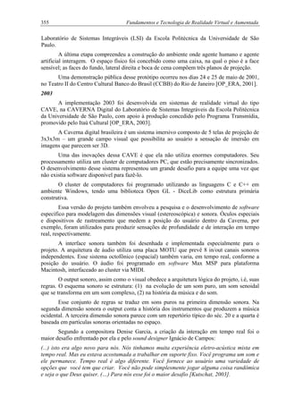 355 Fundamentos e Tecnologia de Realidade Virtual e Aumentada
Laboratório de Sistemas Integráveis (LSI) da Escola Politécnica da Universidade de São
Paulo.
A última etapa compreendeu a construção do ambiente onde agente humano e agente
artificial interagem. O espaço físico foi concebido como uma caixa, na qual o piso é a face
sensível; as faces do fundo, lateral direita e boca de cena compõem três planos de projeção.
Uma demonstração pública desse protótipo ocorreu nos dias 24 e 25 de maio de 2001,
no Teatro II do Centro Cultural Banco do Brasil (CCBB) do Rio de Janeiro [OP_ERA, 2001].
2003
A implementação 2003 foi desenvolvida em sistemas de realidade virtual do tipo
CAVE, na CAVERNA Digital do Laboratório de Sistemas Integráveis da Escola Politécnica
da Universidade de São Paulo, com apoio à produção concedido pelo Programa Transmídia,
promovido pelo Itaú Cultural [OP_ERA, 2003].
A Caverna digital brasileira é um sistema imersivo composto de 5 telas de projeção de
3x3x3m – um grande campo visual que possibilita ao usuário a sensação de imersão em
imagens que parecem ser 3D.
Uma das inovações dessa CAVE é que ela não utiliza enormes computadores. Seu
processamento utiliza um cluster de computadores PC, que estão precisamente sincronizados.
O desenvolvimento desse sistema representou um grande desafio para a equipe uma vez que
não existia software disponível para fazê-lo.
O cluster de computadores foi programado utilizando as linguagens C e C++ em
ambiente Windows, tendo uma biblioteca Open GL - DiceLib como estrutura primária
construtiva.
Essa versão do projeto também envolveu a pesquisa e o desenvolvimento de software
específico para modelagem das dimensões visual (estereoscópica) e sonora. Óculos especiais
e dispositivos de rastreamento que medem a posição do usuário dentro da Caverna, por
exemplo, foram utilizados para produzir sensações de profundidade e de interação em tempo
real, respectivamente.
A interface sonora também foi desenhada e implementada especialmente para o
projeto. A arquitetura de áudio utiliza uma placa MOTU que prevê 8 in/out canais sonoros
independentes. Esse sistema octofônico (espacial) também varia, em tempo real, conforme a
posição do usuário. O áudio foi programado em software Max MSP para plataforma
Macintosh, interfaceado ao cluster via MIDI.
O output sonoro, assim como o visual obedece a arquitetura lógica do projeto, i.é, suas
regras. O esquema sonoro se estrutura: (1) na evolução de um som puro, um som senoidal
que se transforma em um som complexo, (2) na história da música e do som.
Esse conjunto de regras se traduz em sons puros na primeira dimensão sonora. Na
segunda dimensão sonora o output conta a história dos instrumentos que produzem a música
ocidental. A terceira dimensão sonora parece com um repertório típico do séc. 20 e a quarta é
baseada em partículas sonoras orientadas no espaço.
Segundo a compositora Denise Garcia, a criação da interação em tempo real foi o
maior desafio enfrentado por ela e pelo sound designer Ignácio de Campos:
(...) isto era algo novo para nós. Nós tinhamos muita experiência eletro-acústica mista em
tempo real. Mas eu estava acostumada a trabalhar em suporte fixo. Você programa um som e
ele permanece. Tempo real é algo diferente. Você fornece ao usuário uma variedade de
opções que você tem que criar. Você não pode simplesmente jogar alguma coisa randômica
e seja o que Deus quiser. (…) Para nós esse foi o maior desafio [Kutschat, 2003].
 