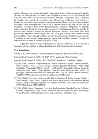 357 Fundamentos e Tecnologia de Realidade Virtual e Aumentada
violino. Afinadas com a tensão adequada, essas cordas virtuais vibram com uma freqüência
(de luz e de som) que varia de acordo com sua posição relativa e modo de interação. Em
OP_ERA: SONIC DIMENSION existem dois modos de interação. No primeiro modo, a interface
de entrada é um conjunto de microfones. que coletam sons produzidos pelos interatores.
Quando um microfone captura um som, o software analisa, filtra e converte a informação em
um output visual correspondente. Isto é, se o interator produz um som Fá, ele verá as
freqüências Fá vibrando como cordas de acordo com os postulados Pitagóricos. No Segundo
modo, a interface de entrada é uma malha de sensores. Utilizada para detectar a posição do
interator, esta interface permite ao sistema interpretar qualquer ação como uma força
gravitacional. Quando o interator aponta para uma corda, por exemplo, além de fazer a corda
correspondente vibrar, esta ação modifica a forma do espaço tempo. O objetivo desse projeto
é pesquisar a geometria de espaços sônicos e desenvolver interfaces sônicas. O projeto foi
implementado em Irvine, Califórnia [OP_ERA, 2005].
O principal objetivo desses experimentos e pesquisa continuada é o de estender a
forma de como se percebe e se adquire conhecimento de fenômenos espaço temporais.
25.4. Referências
Abbott, E. A. (1992) Flatland: a romance of many dimensions, Dover Publications, Inc.
Kutschat, D. & Cantoni, R. (2003) OP_ERA DVD> tecnologia> Denise Garcia.
Kutschat, D. & Cantoni, R. (2003a), OP_ERA DVD> tecnologia> Ignácio de Campos.
OP_ERA (2001) Conceito e Implementação: Daniela Kutschat & Rejane Cantoni; Interator:
Ivani Santana; Música e Sound Design: Fernando Iazzetta; Electrônica: Pedro Perez
Machado.; Programação: Márcio Cabral - LSI Poli/USP; Iluminação: Simone Donatelli;
Fotografia: João Caldas; Design Gráfico: Eduardo Phillip; Produção: Dora Leão; Co-
produção: Centro Cultural Banco do Brasil (CCBB) – Rio de Janeiro.; Bolsas Fomento:
FAPESP, CAPES.; Colaboração: Universidade Anhembi Morumbi.
OP_ERA (2003): Conceito e Implementação: Daniela Kutschat & Rejane Cantoni; Música e
Sound Design: Denise Garcia e Ignácio de Campos; Programação: Victor Gomes; Design
Gráfico: Eduardo Phillip; Fotografia: João Caldas; Patrocínio: Itaú Cultural; Colaboração:
CAVERNA Digital, LSI POLI/USP.;
OP_ERA (2005): Sonic Dimension, Conceito e Implementação: Daniela Kutschat & Rejane
Cantoni; Programação: Victor Gomes; Patrocínio: The Beall Center for Art & Technology,
Irvine, University of California; Apoio: ATOS, Automação Industrial, Ltda.
 