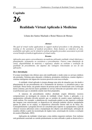 358 Fundamentos e Tecnologia de Realidade Virtual e Aumentada
Capítulo
26
Realidade Virtual Aplicada à Medicina
Liliane dos Santos Machado e Ronei Marcos de Moraes
Abstract
The goal of virtual reality applications to support medical procedures is the planning, the
training or the assistance of medical procedures. Some features as reduction of costs,
availability and safety can be related to realism and quality procedure assessment to provide
several benefits of medical applications of virtual reality.
Resumo
Aplicações para apoio a procedimentos em medicina utilizando realidade virtual objetivam o
planejamento, treinamento ou assistência a procedimentos. Fatores como diminuição de
custos, disponibilidade de materiais e segurança, aliados ao realismo e avaliação da
qualidade do procedimento, são algumas das vantagens relacionadas ao uso de tais
aplicações.
26.1. Introdução
O avanço tecnológico dos últimos anos está modificando o modo como os serviços médicos
são prestados. Sistemas para educação a distância, prontuários eletrônicos, exames digitais e
sistemas inteligentes são alguns dos recursos possíveis com essa evolução.
A realidade virtual aplicada à cirurgia abrange uma série de situações que vão desde o
planejamento de um procedimento até o treinamento de técnicas e a assistência para a sua
realização. Dessa forma, um grande número de pessoas pode ser beneficiado com a utilização
destes sistemas, pois haverá maior qualidade no serviço oferecido aos pacientes uma vez que
os profissionais que os atenderão estarão mais bem preparados.
A natureza do procedimento médico abordado exigirá diferentes recursos
computacionais na montagem do sistema de realidade virtual. Assim, a aplicação e os
equipamentos utilizados deverão permitir que os sentidos do usuário sejam explorados de
modo realista. Por exemplo: a plataforma de visualização poderá ou não suportar a exibição
das imagens com estereoscopia, os dispositivos de interação poderão oferecer manipulação
apenas no plano ou no espaço, os dispositivos oferecerão retorno tátil ou de força, etc.
Conseqüentemente o programa deverá ser concebido para suportar os equipamentos e poderá
oferecer recursos adicionais como a manipulação dos objetos com deformação, utilização de
modelos obtidos a partir da reconstrução de órgãos reais, sonorização de eventos e avaliação
do usuário [Machado, 2003].
Aplicações da realidade virtual para a área médica requerem realismo. Este realismo
está geralmente associado ao sentido predominante ou mais utilizado e pode-se desenvolver o
 