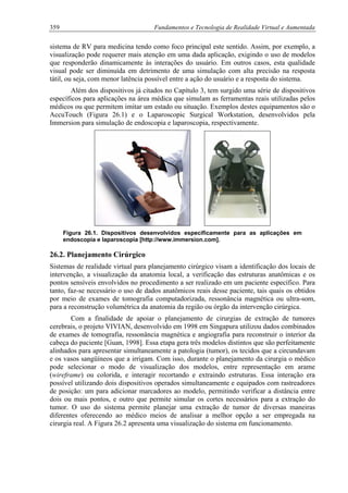 359 Fundamentos e Tecnologia de Realidade Virtual e Aumentada
sistema de RV para medicina tendo como foco principal este sentido. Assim, por exemplo, a
visualização pode requerer mais atenção em uma dada aplicação, exigindo o uso de modelos
que responderão dinamicamente às interações do usuário. Em outros casos, esta qualidade
visual pode ser diminuída em detrimento de uma simulação com alta precisão na resposta
tátil, ou seja, com menor latência possível entre a ação do usuário e a resposta do sistema.
Além dos dispositivos já citados no Capítulo 3, tem surgido uma série de dispositivos
específicos para aplicações na área médica que simulam as ferramentas reais utilizadas pelos
médicos ou que permitem imitar um estado ou situação. Exemplos destes equipamentos são o
AccuTouch (Figura 26.1) e o Laparoscopic Surgical Workstation, desenvolvidos pela
Immersion para simulação de endoscopia e laparoscopia, respectivamente.
Figura 26.1. Dispositivos desenvolvidos especificamente para as aplicações em
endoscopia e laparoscopia [http://www.immersion.com].
26.2. Planejamento Cirúrgico
Sistemas de realidade virtual para planejamento cirúrgico visam a identificação dos locais de
intervenção, a visualização da anatomia local, a verificação das estruturas anatômicas e os
pontos sensíveis envolvidos no procedimento a ser realizado em um paciente específico. Para
tanto, faz-se necessário o uso de dados anatômicos reais desse paciente, tais quais os obtidos
por meio de exames de tomografia computadorizada, ressonância magnética ou ultra-som,
para a reconstrução volumétrica da anatomia da região ou órgão da intervenção cirúrgica.
Com a finalidade de apoiar o planejamento de cirurgias de extração de tumores
cerebrais, o projeto VIVIAN, desenvolvido em 1998 em Singapura utilizou dados combinados
de exames de tomografia, ressonância magnética e angiografia para reconstruir o interior da
cabeça do paciente [Guan, 1998]. Essa etapa gera três modelos distintos que são perfeitamente
alinhados para apresentar simultaneamente a patologia (tumor), os tecidos que a circundavam
e os vasos sangüíneos que a irrigam. Com isso, durante o planejamento da cirurgia o médico
pode selecionar o modo de visualização dos modelos, entre representação em arame
(wireframe) ou colorida, e interagir recortando e extraindo estruturas. Essa interação era
possível utilizando dois dispositivos operados simultaneamente e equipados com rastreadores
de posição: um para adicionar marcadores ao modelo, permitindo verificar a distância entre
dois ou mais pontos, e outro que permite simular os cortes necessários para a extração do
tumor. O uso do sistema permite planejar uma extração de tumor de diversas maneiras
diferentes oferecendo ao médico meios de analisar a melhor opção a ser empregada na
cirurgia real. A Figura 26.2 apresenta uma visualização do sistema em funcionamento.
 