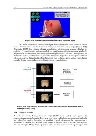 362 Fundamentos e Tecnologia de Realidade Virtual e Aumentada
Figura 26.4. Sistema para treinamento de sutura [Webster, 2001].
No Brasil, o primeiro simulador cirúrgico desenvolvido utilizando realidade virtual
visou o treinamento da coleta de medula óssea para transplante em crianças (Figura 26.5)
[Machado, 2003]. Este sistema oferece visualização estereoscópica (maiores detalhes no
capitulo 13) e manipulação tridimensional de um modelo com múltiplas camadas dotadas de
propriedades físico-elásticas individuais percebidas pelo usuário durante a manipulação do
dispositivo háptico. Neste simulador, o usuário manipula o dispositivo háptico para identificar
o local de inserção da agulha de coleta, bem como para perfurar o corpo virtual e perceber as
camadas de pele trespassadas pela agulha até chegar à medula óssea.
Figura 26.5. Esquema dos módulos do sistema para treinamento de coleta de medula
óssea [Machado, 2003].
26.5. Aspectos Gerais
A escolha e utilização de dispositivos específicos (6DOF, hápticos, etc.) e a incorporação de
características como deformação de tecidos, bem como a plataforma computacional utilizada
nas aplicações médicas baseadas em realidade virtual, dependem das necessidades e
finalidade do sistema, uma vez que estes fatores influem no custo e afetam o desempenho
final da aplicação. Dispositivos específicos como os para aplicações em laparoscopia, tem
 