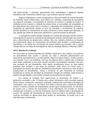 363 Fundamentos e Tecnologia de Realidade Virtual e Aumentada
sido desenvolvidos e utilizados apresentando uma empunhadura e aparência bastante
semelhante a das ferramentas médicas reais, o que aumenta o grau de realismo.
Aspectos importantes a serem considerados no desenvolvimento de sistemas baseados
em realidade virtual voltados para a área médica são: validação, cooperação de especialistas
nas etapas de concepção e levantamento de requisitos do sistema e avaliação do usuário. A
validação permite conhecer a utilidade do sistema frente às necessidades da comunidade ou
dos especialistas, bem como avalia a interface e a adequação dos equipamentos utilizados. A
cooperação de especialistas durante as fases de concepção e levantamento de requisitos
permite identificar as características de maior relevância a serem tratadas pela aplicação, ou
seja, aquelas que afetam de modo mais significativo o grau de realismo da aplicação.
A avaliação do usuário, quando integrada aos sistemas de simulação permite conhecer
o desempenho do usuário na execução do procedimento simulado, identificando seus acertos e
erros e determinando seu preparo para a prática. Para isso, métodos estatísticos ou baseados
em conhecimento lógico ou conexionistas são utilizados para modelar o conhecimento de
especialistas e na análise dos movimentos do usuário durante sua interação com o sistema
visando oferecer um índice de desempenho ao final da simulação [Moraes e Machado, 2004].
26.5.1. Métodos de Avaliação
Em vários tipos de sistemas baseados em realidade virtual para a área médica, a execução de
um procedimento pelo usuário é gravada em vídeo e analisada posteriormente por
especialistas que determinam o seu desempenho. Depois de algum tempo, o usuário recebe a
sua avaliação. Esse é um problema, visto que em algumas horas o usuário não se lembrará
quais foram exatamente as suas ações quando executou o procedimento simulado. Com isso,
uma avaliação do seu desempenho sobre aquele procedimento pouco ou nada poderá
contribuir para melhorar a sua forma de realizá-lo. Além disso, em vários casos, o
desempenho do usuário não pode ser simplesmente classificado como bom ou ruim, devido à
complexidade do procedimento. Assim, a existência de uma ferramenta de avaliação
incorporada ao sistema de simulação de treinamento baseado em realidade virtual permite a
melhoria do aprendizado e uma melhor avaliação do procedimento do usuário.
Um sistema de avaliação deve supervisionar os movimentos do usuário e os
parâmetros associados a eles. O sistema deve coletar informações sobre a posição espacial,
forças, torques, resistências, velocidade, aceleração, temperaturas visualização e/ou ângulo de
visualização, sons, cheiros, etc. Na Figura 26.6 pode-se observar que o sistema de realidade
virtual e o sistema avaliador são independentes, porém agem simultaneamente. As interações
do usuário com o sistema são monitoradas e estas informações são enviadas ao sistema
avaliador que as analisa e, ao final do treinamento, emite um relatório sobre o desempenho do
usuário. Por questões de desempenho do sistema como um todo e da aplicação, todas as
variáveis envolvidas, ou apenas parte delas, podem ser monitoradas, de acordo com a sua
relevância para o treinamento.
 