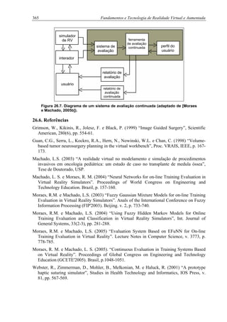 365 Fundamentos e Tecnologia de Realidade Virtual e Aumentada
simulador
de RV ferramenta
de avaliação
continuada perfil do
usuário
sistema de
avaliação
interador
r
avaliação
elatório de
usuário
relatório de
avaliação
continuada
Figura 26.7. Diagrama de um sistema de avaliação continuada (adaptado de [Moraes
e Machado, 2005b]).
26.6. Referências
Grimson, W., Kikinis, R., Jolesz, F. e Black, P. (1999) “Image Guided Surgery”, Scientific
American, 280(6), pp. 554-61.
Guan, C.G., Serra, L., Kockro, R.A., Hern, N., Nowinski, W.L. e Chan, C. (1998) “Volume-
based tumor neurosurgery planning in the virtual workbench”, Proc. VRAIS, IEEE, p. 167-
173.
Machado, L.S. (2003) “A realidade virtual no modelamento e simulação de procedimentos
invasivos em oncologia pediátrica: um estudo de caso no transplante de medula óssea”,
Tese de Doutorado, USP.
Machado, L. S. e Moraes, R. M. (2004) “Neural Networks for on-line Training Evaluation in
Virtual Reality Simulators”. Proceedings of World Congress on Engineering and
Technology Education. Brazil, p. 157-160.
Moraes, R.M. e Machado, L.S. (2003) “Fuzzy Gaussian Mixture Models for on-line Training
Evaluation in Virtual Reality Simulators”. Anals of the International Conference on Fuzzy
Information Processing (FIP'2003). Beijing. v. 2, p. 733-740.
Moraes, R.M. e Machado, L.S. (2004) “Using Fuzzy Hidden Markov Models for Online
Training Evaluation and Classification in Virtual Reality Simulators”, Int. Journal of
General Systems, 33(2-3), pp. 281-288.
Moraes, R.M. e Machado, L.S. (2005) “Evaluation System Based on EFuNN for On-line
Training Evaluation in Virtual Reality”. Lecture Notes in Computer Science, v. 3773, p.
778-785.
Moraes, R. M. e Machado, L. S. (2005). “Continuous Evaluation in Training Systems Based
on Virtual Reality”. Proceedings of Global Congress on Engineering and Technology
Education (GCETE'2005). Brasil, p.1048-1051.
Webster, R., Zimmerman, D., Mohler, B., Melkonian, M. e Haluck, R. (2001) “A prototype
haptic suturing simulator”, Studies in Health Technology and Informatics, IOS Press, v.
81, pp. 567-569.
 