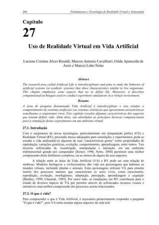 366 Fundamentos e Tecnologia de Realidade Virtual e Aumentada
Capítulo
27
Uso de Realidade Virtual em Vida Artificial
Luciene Cristina Alves Rinaldi, Marcos Antonio Cavalhieri, Gilda Aparecida de
Assis e Marcio Lobo Netto
Abstract
The research area called Artificial Life is interdisciplinary and aims to study the behavior of
artificial systems (or synthetic systems) that show characteristics similar to live organisms.
This chapter emphasize some aspects that try to define life. Moreover, it describes
computational techniques used to conduct experiment simulations in a virtual environment.
Resumo
A área de pesquisa denominada Vida Artificial é interdisciplinar e visa estudar o
comportamento de sistemas artificiais (ou sistemas sintéticos) que apresentam características
semelhantes a organismos vivos. Este capítulo ressalta algumas características dos aspectos
que tentam definir vida. Além disto, são abordadas as principais técnicas computacionais
para a simulação destes experimentos em um ambiente virtual.
27.1. Introdução
Com o surgimento de novas tecnologias, particularmente em computação gráfica (CG) e
Realidade Virtual (RV), provendo meios adequados para simulações e experimentos, pode-se
estudar a vida analisando-se algumas de suas “características gerais” como propriedades de
reprodução, variações genéticas, evolução, comportamento, aprendizagem, entre outros. Tais
técnicas sofisticadas de visualização, manipulação e interação, em um ambiente
tridimensional gerado por computador [Kirner, 1996; Netto, 2004] permitem uma melhor
compreensão deste fenômeno complexo, ou ao menos de alguns de seus aspectos.
A relação entre as áreas de Vida Artificial (VA) e RV pode ser uma relação de
simbiose. Modelos biológicos e evolucionários dão vida aos personagens que habitam os
mundos virtuais, incluindo plantas e animais. Estes personagens utilizam VA para simular
muitos dos processos naturais que caracterizam os seres vivos, como crescimento,
reprodução, evolução, morfogênese, adaptação, percepção, aprendizagem e cognição
[Bentley, 1999; Charniak, 1985]. Por outro lado, as simulações em RV contribuem para o
estudo de diversos tópicos de VA por permitir através de sofisticados recursos visuais e
interativos uma melhor compreensão dos processos acima relacionados.
27.2. O que é vida?
Para compreender o que é Vida Artificial, é necessário primeiramente responder a pergunta
“O que é vida?”, pois VA tenta simular alguns aspectos da vida real.
 