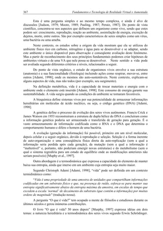367 Fundamentos e Tecnologia de Realidade Virtual e Aumentada
Esta é uma pergunta simples e ao mesmo tempo complexa, e ainda é alvo de
discussões [Judson, 1979; Moore, 1989; Pauling, 1987; Perutz, 1987]. Do ponto de vista
científico, concentra-se nos aspectos que definem um organismo como vivo, sendo que estes
podem ser: crescimento, reprodução, reação ao ambiente, assimilação de energia, excreção de
dejetos, morte, entre outros. São por exemplo característicos de seres simples como um vírus,
uma bactéria ou uma ameba.
Neste contexto, os estudos sobre a origem da vida mostram que ela se utilizou do
ambiente físico rico em carbono, nitrogênio e água para se desenvolver e se adaptar, sendo
este ambiente o único disponível para observação e conseqüente avaliação deste fenômeno.
Mas a partir de reconhecimento dos seus princípios fundamentais podemos criar hipóteses de
ambientes virtuais e de uma VA que nele possa se desenvolver. Neste sentido a vida pode
ser avaliada segundo diferentes critérios e níveis, relacionados a seguir.
Do ponto de vista orgânico, o estudo de organismos vivos envolve a sua estrutura
(anatomia) e a sua funcionalidade (fisiologia) incluindo ações como respirar, mover-se, entre
outros [Adami, 1998]; onde os mesmos são auto-sustentáveis. Neste contexto, explicam-se
alguns aspectos de vida, mas não todos (por exemplo, seu surgimento).
Na definição metabólica, vida é a capacidade de trocar materiais e energia com o
ambiente onde o elemento está inserido [Adami, 1998]. Este consumo de energia garante sua
sustentabilidade. A vida surgiu quando as condições do ambiente se tornaram favoráveis.
A bioquímica define sistemas vivos por sua potencialidade de armazenar informações
hereditárias em moléculas de ácido nucléico, ou seja, o código genético (DNA) [Adami,
1998].
A genética define o processo de evolução dos seres vivos autônomos. Francis Crick e
James Watson em 1953 reconstruíram a estrutura de dupla hélice do DNA e concluíram como
a informação genética poderia ser armazenada e transferida de geração para geração. É o
vasto armazenamento de informação codificada como o RNA e o DNA que determina o
comportamento humano e difere o homem de uma bactéria.
A evolução (geração da informação) foi possível, primeiro em um nível molecular,
depois celular e a seguir orgânico, devido à reprodução e seleção. Seleção é a forma inerente
de auto-organização e uma conseqüência física direta da auto-replicação (sem a qual a
informação seria perdida após cada geração), da mutação (sem a qual a informação é
“inalterável” e, portanto, não poderiam emergir novas estruturas) e do metabolismo (sem o
qual o sistema regrediria para um estado de equilíbrio onde as modificações anteriores não
seriam possíveis) [Muphy et al., 1997].
Outra abordagem é a termodinâmica que expressa a capacidade do elemento de manter
baixa sua entropia, ainda que imerso em um ambiente cuja entropia seja muito maior.
Segundo Christoph Adami [Adami, 1998], “vida” pode ser definida em um contexto
termidinâmico como:
“Vida é uma propriedade de uma amostra de unidades que compartilham informações
codificadas em um substrato físico e que, na presença de ruído, esforça-se para manter sua
entropia significativamente abaixo da entropia máxima da amostra, em escalas de tempo que
excedem a escala ‘normal’ de decaimento do substrato (que contém a informação) por muitas
ordens de magnitude” (tradução nossa).
A pergunta “O que é vida?” tem ocupado a mente de filósofos e estudiosos durante os
últimos séculos e gerou inúmeras contribuições.
O livro “O que é vida? 50 anos depois” [Murphy, 1997] expressa idéias em dois
temas: a natureza hereditária e a termodinâmica dos seres vivos segundo Erwin Schrödinger.
 