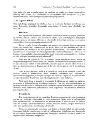 368 Fundamentos e Tecnologia de Realidade Virtual e Aumentada
Suas idéias têm sido criticadas como não originais ou erradas por alguns pesquisadores
[Pauling, 1987; Perutz, 1987] e defendidas por outros [Moore, 1997; Schuneider, 1987], mas
independente disso, serviu de inspiração para outros pesquisadores.
27.2.1. Aspectos de Vida
Uma metodologia empregada no estudo de VA é a observação de alguns aspectos de vida
como: Percepção, Cognição, Reprodução, entre outros. A seguir, serão abordados tais
aspectos.
Percepção
Este aspecto está diretamente relacionado à identificação do estado no qual o ambiente
se encontra, similar à idéia de uma máquina de estados. Essa identificação do personagem
simulado consiste em extrair informações relacionadas à disposição espacial, ocorrência de
eventos, bem como o seu enquadramento temporal.
Para a extração dessas informações o personagem deve possuir alguns sensores que
sejam responsáveis pelo processamento de sinais, levando-se em consideração todas as
possibilidades da simulação e das suas possíveis simplificações. Tais sensores podem ser
enquadrados de acordo com o tipo de sinal processado; similarmente aos cinco sentidos do ser
humano: visual, audição, olfato, tato, e paladar, sendo os sensores visuais, auditivos e os táteis
os mais utilizados, sobretudo nas aplicações em RV.
Com base na vertente de VA, os sensores visuais trabalhariam com a síntese de
imagens obtidas por uma câmera, onde estas imagens seriam os sinais a serem processados. Já
no caso da audição seriam os sons capturados, enquanto que nos sensores táteis poder-se-ia
fazer uso dos mecanismos de detecção de colisão entre objetos para o caso de um ambiente
virtual.
Após a obtenção destes sinais e a conseqüente extração de símbolos a partir dos
mesmos, tem-se o processamento destes símbolos, podendo-se aqui contemplar o
reconhecimento de padrões, a extração dos signos dos símbolos, a aquisição do conhecimento,
ou o reconhecimento do ambiente (auto-observação de outros seres e objetos).
Neste ponto torna-se evidente a necessidade da adoção de um mecanismo capaz de
representar as informações que compõem o ambiente. Para isso, uma ontologia deve ser
proposta para descrever as entidades envolvidas bem como as informações a elas agregadas
através de níveis hierárquicos, representando assim, os possíveis fatos externos e internos ao
personagem virtual.
Comunicação
Este mecanismo consiste na capacidade de um personagem emitir uma mensagem e
esta vir a ser registrada e interpretada por outro personagem. Sendo assim, a implementação
deste recurso necessita da ocorrência de um sistema emissor e outro receptor. No caso do
som, por exemplo, seriam necessários os sistemas fonador e auditivo, um para emitir sons e
outro para reconhecer tais emissões, respectivamente.
Uma outra consideração importante a ser feita é a obrigatoriedade da representação
interna dos símbolos reconhecidos, ou seja, da codificação do símbolo por parte da cognição
do personagem. Essa representação por parte da cognição consistiria, em outras palavras, no
signo associado ao símbolo interpretado.
 
