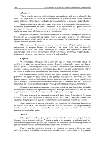369 Fundamentos e Tecnologia de Realidade Virtual e Aumentada
Adaptação
Talvez, um dos aspectos mais intrínsecos ao conceito de vida seja a adaptação dos
seres. Essa capacidade de alterar seu comportamento em virtude de uma melhor interação
com o ambiente pode ser desenvolvida pelo personagem através de evolução ou aprendizado.
No caso da evolução são empregados os recursos de computação evolucionária que é
fortemente fundamentada na teoria Darwinista. Já os mecanismos de aprendizado não
propagam as alterações de comportamento através do código genético como ocorre na
evolução, sendo alcançado basicamente pela comunicação.
O aprendizado pode ser baseado no método instrucionismo (Vygotsky) que consiste na
transmissão do conhecimento de forma passiva, em outras palavras um determinado
personagem receberia informações de um outro personagem. Tal cenário requer dois agentes:
aluno e professor, respectivamente.
Diferentemente do instrucionismo, o construtivismo (Piaget) exige que um
determinado personagem busque informações e de posse delas, este as compile,
desenvolvendo assim uma nova informação no sistema. Tal aprendizado pode ser
caracterizado como ativo ou aprendizagem interativa. Contudo, este método de aprendizado é
mais complexo e requer uma estrutura cognitiva bem desenvolvida.
Cognição
Os personagens interagem com o ambiente, seja de modo sofisticado através de
seqüência de ações para cumprir uma meta ou, de modo mais simples, apenas para buscar
energia que será consumida pelo seu corpo. A questão é como essas ações são determinadas e
quem as controla. Sendo assim, o personagem pode desenvolver um comportamento reativo
ou cognitivo similarmente ao estabelecido na teoria dos sistemas multi-agentes.
Um comportamento reativo consiste em apenas mapear os símbolos obtidos pela
percepção em ações de modo direto e sem grandes considerações. Por outro lado, um
comportamento cognitivo implementa algumas características dos seres mais evoluídos na
escala biológica. Tais características recorrem ao raciocínio, à tomada de decisões, a avaliação
racional de um cenário com base em perspectivas, possibilidades e situações, por exemplo.
Essas características empregadas no processo de seleção de qual ação seriam utilizadas
mediante um cenário podem apresentar uma janela de tempo mais imediata ou não. No caso
negativo, tem-se a adoção de recursos referentes ao planejamento de ações.
Este recurso consiste no alcance de metas (objetivos) dentro de uma janela de tempo
formada entre a sua estipulação e o cumprimento. Para isso, a cognição elabora uma
seqüência de ações possíveis que são constantemente reavaliadas sob o intento do sucesso.
Outro mecanismo fortemente relacionado com o contexto é o relacionado à promoção
de interatividade social. Esta interação serve para que um determinado personagem consiga
mobilizar outros em prol do alcance de seu objetivo pessoal, ou ainda, em casos de
cooperação, um objetivo social.
Atuação
Este aspecto de vida do personagem pode ser entendido como a sua capacidade em
interagir com o ambiente externo. A interação entre o personagem e o ambiente pode ser
simulada em experimentos gráficos, que consistem em ambientes virtuais com representação
gráfica bidimensional ou tridimensional de acordo com a necessidade.
Para o caso dos ambientes virtuais e personagens que atuem graficamente neste
universo, tem-se a necessidade de implementar uma biblioteca de animações, ou de possíveis
 