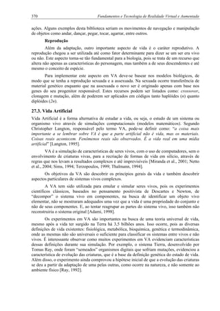 370 Fundamentos e Tecnologia de Realidade Virtual e Aumentada
ações. Alguns exemplos desta biblioteca seriam os movimentos de navegação e manipulação
de objetos como andar, dançar, pegar, tocar, agarrar, entre outros.
Reprodução
Além da adaptação, outro importante aspecto de vida é o caráter reprodutivo. A
reprodução chegou a ser utilizada até como fator determinante para dizer se um ser era vivo
ou não. Este aspecto torna-se tão fundamental para a biologia, pois se trata de um recurso que
altera não apenas as características do personagem, mas também a de seus descendentes e até
mesmo o conceito de espécie.
Para implementar este aspecto em VA deve-se basear nos modelos biológicos, de
modo que se tenha a reprodução sexuada e a assexuada. Na sexuada ocorre transferência de
material genético enquanto que na assexuada o novo ser é originado apenas com base nos
genes do seu progenitor responsável. Estes recursos podem ser listados como: crossover,
clonagem e mutação, além de poderem ser aplicados em códigos tanto haplóides (n) quanto
diplóides (2n).
27.3. Vida Artificial
Vida Artificial é a forma alternativa de estudar a vida, ou seja, o estudo de um sistema ou
organismo vivo através de simulações computacionais (modelos matemáticos). Segundo
Christopher Langton, responsável pelo termo VA, pode-se definir como: “a coisa mais
importante a se lembrar sobre VA é que a parte artificial não é vida, mas os materiais.
Coisas reais acontecem. Fenômenos reais são observados. É a vida real em uma mídia
artificial” [Langton, 1995].
VA é a simulação de características de seres vivos, com o uso de computadores, sem o
envolvimento de criaturas vivas, para a recriação de formas de vida em silício, através de
regras que nos levam a resultados complexos e até imprevisíveis [Miranda et al., 2001; Netto
et al., 2004; Sims, 1994; Terzopoulos, 1999; Thalmann, 1994].
Os objetivos da VA são descobrir os princípios gerais da vida e também descobrir
aspectos particulares de sistemas vivos complexos.
A VA tem sido utilizada para emular e simular seres vivos, pois os experimentos
científicos clássicos, baseados no pensamento positivista de Descartes e Newton, de
“decompor” o sistema vivo em componentes, na busca de identificar um objeto vivo
elementar, não se mostraram adequados uma vez que a vida é uma propriedade do conjunto e
não de seus componentes. E, ao tentar reagrupar as partes do sistema vivo, isso também não
reconstruiria o sistema original [Adami, 1998].
Os experimentos em VA são importantes na busca de uma teoria universal de vida,
mesmo após a vida ter surgido na Terra há 3,5 bilhões anos. Isso ocorre, pois as diversas
definições de vida existentes: fisiológica, metabólica, bioquímica, genética e termodinâmica,
onde as mesmas não são universais o suficiente para classificar os sistemas entre vivos e não
vivos. É interessante observar como muitos experimentos em VA evidenciam características
dessas definições durante sua simulação. Por exemplo, o sistema Tierra, desenvolvido por
Tomas Ray, onde foram “semeados” organismos digitais que sofriam mutações, evidenciou a
característica de evolução das criaturas, que é a base da definição genética do estado de vida.
Além disso, o experimento ainda comprovou a hipótese inicial de que a evolução das criaturas
se deu a partir da adaptação de uma pelas outras, como ocorre na natureza, e não somente ao
ambiente físico [Ray, 1992].
 