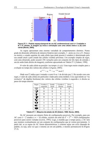 372 Fundamentos e Tecnologia de Realidade Virtual e Aumentada
(a) (b)
Espaço
Estado InicialRegras
T
e
m
p
o
Figura 27.1 – Padrão espaço-temporal de um AC unidimensional com k = 2 estados e
N = 37 células. A imagem (a) inicia a simulação com uma célula cheia e a (b) com
várias [Neves, 2005].
As regras apresentam uma enorme variedade de comportamentos distintos. Numa
grade de dimensão arbitrária de números binários (por exemplo, 1 - preto ou vivo e 0 - branco
ou morto), o estado seguinte de cada célula (que pode possuir k estados) é determinado pelo
seu estado atual e pelo estado das células vizinhas próximas. Um exemplo simples de regra,
com uma dimensão, pode assumir 256 variações para um conjunto de três tipos de entrada e
um de saída (lado direito da imagem), conforme apresentado na Tabela 27.1 [Adami, 1998].
O valor de cada célula na posição i no tempo t é ai(t). Uma regra muito simples para a
evolução no tempo dos valores das células é [Aguiar, 2005]:
ai
(t+1)
= ai
-1(t)
+ ai
+1(t)
mod 2
Onde mod 2 indica que é tomado o resto 0 ou 1 da divisão por 2. De acordo com esta
regra, o valor de cada célula em particular é dado pela soma módulo 2 (ou equivalente ao “ou
exclusivo” da álgebra booleana) dos valores das células vizinhas à esquerda e à direita no
passo do tempo anterior.
Regra Vizinho à
esquerda
Estado
Atual
Vizinho à
Direita
Novo
Estado
0 0 0 0
0 0 1 1
0 1 0 1
0 1 1 1
1 0 0 1
1 0 1 0
1 1 0 0
1 1 1 0
Tabela 27.1 - Máquina de estado de AC [Adami, 1998; Neves, 2003].
Os AC possuem um número finito de configurações possíveis. Por exemplo, para um
AC com k = 2 estados e n = 10 células, existirá um total de kn
= 210
= 1024 configurações
possíveis para serem visitadas [Lewin, 1993]. Logo, à medida que o tempo passa, o AC terá
que reentrar eventualmente em um conjunto de configurações que já visitou previamente. A
partir daí, se as regras do AC forem determinísticas, o sistema segue um ciclo chamado de
padrão, ou seja, uma vez que o sistema cai em um padrão, o mesmo permanecerá lá (Figura
27.2).
 