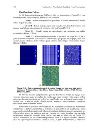 373 Fundamentos e Tecnologia de Realidade Virtual e Aumentada
Classificação de Padrões
Os AC foram classificados por Wolfram (1986) em quatro classes (Figura 27.2) com
base nos padrões espaço temporal gerados por sua evolução:
Classe I – Estado homogêneo nas quais todas as células apresentam o mesmo
estado (Figura 27.2 (a)).
Classe II – Estado estável, sejam uma variação periódica observável ou com
período igual a 0, ou seja, conjunto de estruturas estáveis (Figura 27.2 (b)).
Classe III – Estado caótico ou desordenado, não possuindo um padrão
reconhecível (Figura 27.2 (c)).
Classe IV – Comportamento complexo. A evolução no tempo leva o AC a
gerar estruturas complexas com evolução imprevisível, que podem se propagar, criar e/ou
destruir outras estruturas. Esta evolução pode terminar após tempos relativamente longos
(Figura 27.2 (d)).
(a) (b) (c)
(d)
Figura 27.2 – Padrão espaço-temporal de regras típicas em cada uma das quatro
classes de Wolfram. Classe I (a), Classe II (b), Classe III (c) e Classe IV (d) [Neves,
2004; Silva, 2003].
Os AC são modelos computacionais que são discretos no tempo, no espaço e nas
variáveis dinâmicas, cujas evoluções são regidas por regras simples. Estas regras podem
descrever sistemas complexos que podem ser modificados com a alteração das mesmas. À
medida que o sistema evolui dinamicamente, emergem comportamentos complexos
decorrentes dessas influências mútuas.
Uma forma de estudar a estabilidade dos AC é compará-los com as leis da natureza,
introduzindo-se perturbações (mutação, destruição). A conversão de um estado para o outro
pode acontecer (célula ativa para inativa) com a introdução de fatores externos que podem ser
influenciados através do ambiente em que vivemos em várias gerações (por exemplo,
crescimento, adaptação, evolução, entre outros). Isto pode ser observado na Figura 27.3
quando a simulação em um determinado padrão se altera se a regra for mudada, podendo
levar até a paralisação da simulação (morte da célula). A partir deste momento, é impossível
 