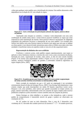 374 Fundamentos e Tecnologia de Realidade Virtual e Aumentada
voltar para qualquer outro padrão sem a inicialização do sistema. Esta análise demonstra a alta
dependência na evolução do AC com relação às regras.
Figura 27.3 – Com a introdução de perturbações (através das regras), pode-se alterar
os padrões.
Analisando uma situação ao contrário, o sistema é retro-alimentado com uma certa
combinação de estados desta classe e assim torna-se possível modificar as regras que eram
responsáveis pela manutenção da mesma. Seria possível observar mecanismos de adaptação
(regulação) que pudessem favorecer a manutenção de um certo padrão? Um exemplo para
ilustrar esta análise seria uma floresta tropical no deserto (sem água) que teria que se adaptar
ao clima quente e seco desenvolvendo mecanismos para soltar as folhas secas (para reter mais
umidade) e transformar outras em espinhos (onde os raios de sol não esquentam tanto).
Representação da dinâmica dos seres artificiais
Conforme o contexto acima, onde padrões surgem espontaneamente, suas regras se
aplicam a vários fenômenos internos e externos dos seres vivos, como crescimento de plantas,
formação de corais, regeneração de tecidos, entre outros. A foto de uma concha marinha
(Figura 27.4) mostra uma pigmentação similar à Figura 27.2 (c), que sugere que padrões
naturais, inclusive biológicos, podem ser gerados e controlados usando-se algoritmos ou
regras simples [Silva, 2003].
Figura 27.4 – O padrão gerado pela Classe III (Figura 27.2 (c)) é similar à pigmentação
de certas conchas marinhas encontradas na natureza [Silva, 2003]
Outro exemplo de simulação em que o AC pode ser empregado é em sociedades
extremamente desenvolvidas de formigas [Neves, 2003]. Uma formiga individualmente é uma
criatura simples que pode desempenhar em média 40 funções específicas (como cavar,
bloquear o sol, criar caminhos, entre outros) que quando executadas no tempo correto, em
grupo, operam maravilhas, demonstrando como um conjunto de regras simples pode resolver
problemas complexos (como encontrar o menor caminho entre um conjunto de pontos).
Outras formigas as vêem trabalhar e se juntam a elas imitando-as, onde o mesmo
padrão de comportamento é transmitido através do grupo e podem ser observados em
simulações de VA.
Os AC podem ter uma ou mais dimensões. Para o caso de 2 dimensões com
vizinhança de 4, e havendo dois estados possíveis (k) teremos k4
= 24
= 16 estados possíveis,
 