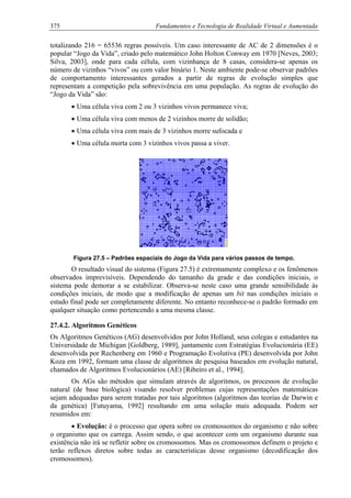 375 Fundamentos e Tecnologia de Realidade Virtual e Aumentada
totalizando 216 = 65536 regras possíveis. Um caso interessante de AC de 2 dimensões é o
popular “Jogo da Vida”, criado pelo matemático John Holton Conway em 1970 [Neves, 2003;
Silva, 2003], onde para cada célula, com vizinhança de 8 casas, considera-se apenas os
número de vizinhos “vivos” ou com valor binário 1. Neste ambiente pode-se observar padrões
de comportamento interessantes gerados a partir de regras de evolução simples que
representam a competição pela sobrevivência em uma população. As regras de evolução do
“Jogo da Vida” são:
• Uma célula viva com 2 ou 3 vizinhos vivos permanece viva;
• Uma célula viva com menos de 2 vizinhos morre de solidão;
• Uma célula viva com mais de 3 vizinhos morre sufocada e
• Uma célula morta com 3 vizinhos vivos passa a viver.
Figura 27.5 – Padrões espaciais do Jogo da Vida para vários passos de tempo.
O resultado visual do sistema (Figura 27.5) é extremamente complexo e os fenômenos
observados imprevisíveis. Dependendo do tamanho da grade e das condições iniciais, o
sistema pode demorar a se estabilizar. Observa-se neste caso uma grande sensibilidade às
condições iniciais, de modo que a modificação de apenas um bit nas condições iniciais o
estado final pode ser completamente diferente. No entanto reconhece-se o padrão formado em
qualquer situação como pertencendo a uma mesma classe.
27.4.2. Algoritmos Genéticos
Os Algoritmos Genéticos (AG) desenvolvidos por John Holland, seus colegas e estudantes na
Universidade de Michigan [Goldberg, 1989], juntamente com Estratégias Evolucionária (EE)
desenvolvida por Rechenberg em 1960 e Programação Evolutiva (PE) desenvolvida por John
Koza em 1992, formam uma classe de algoritmos de pesquisa baseados em evolução natural,
chamados de Algoritmos Evolucionários (AE) [Ribeiro et al., 1994].
Os AGs são métodos que simulam através de algoritmos, os processos de evolução
natural (de base biológica) visando resolver problemas cujas representações matemáticas
sejam adequadas para serem tratadas por tais algoritmos (algoritmos das teorias de Darwin e
da genética) [Futuyama, 1992] resultando em uma solução mais adequada. Podem ser
resumidos em:
• Evolução: é o processo que opera sobre os cromossomos do organismo e não sobre
o organismo que os carrega. Assim sendo, o que acontecer com um organismo durante sua
existência não irá se refletir sobre os cromossomos. Mas os cromossomos definem o projeto e
terão reflexos diretos sobre todas as características desse organismo (decodificação dos
cromossomos).
 