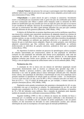 376 Fundamentos e Tecnologia de Realidade Virtual e Aumentada
• Seleção Natural: este processo faz com que os personagens mais bem adaptados ao
ambiente sobrevivam e reproduzam mais do que aqueles menos adaptados, preservando assim
seus cromossomos [Viana, 1998].
• Reprodução: é o ponto através do qual a evolução se caracteriza. Inicialmente
ocorre a recombinação (ou cruzamento) onde os genes dos pais são combinados para formar
um novo cromossomo (dos filhos) e podem sofrer mutações (onde os elementos do DNA
podem ser modificados) que são causadas por erros na cópia dos genes dos pais ou na meiose
ou por incidência de radiação. Processos de recombinação (crossover) também podem fazer
com que os cromossomos dos filhos sejam bastante diferentes dos seus pais (por combinar
materiais diferentes de dois genitores) [Barcellos, 2000; Obitko, 1998].
O objetivo de Holland não era projetar algoritmos para resolver problemas específicos,
mas desenvolver métodos para representar mecanismos de adaptação natural nos sistemas de
computador [Mitchell, 1996]. A idéia consiste em uma forma similar à teoria biológica dos
sistemas naturais, ou seja, na sobrevivência dos melhores indivíduos (membros da população)
[Viana, 1998] adaptados ao ambiente que poderiam sobreviver e se reproduzir em taxas
maiores do que os indivíduos menos adaptados. Depois de muitas gerações, estes indivíduos
adquirem características que lhes conferem uma maior adaptabilidade ao ambiente
desfavorecendo os indivíduos de gerações anteriores, podendo-se dizer que a população
evoluiu [Koza, 1992].
Os Algoritmos Evolutivos simulam um processo de aprendizagem coletiva (conjunto
de soluções representadas por cromossomos), dentro de uma população de indivíduos
(soluções de uma população são utilizadas para formar novas populações), onde cada um
representa não somente um ponto no espaço de solução potencial de um determinado
problema (soluções para formar novas gerações com mais chance de reprodução [Koza,
1992]), e sim um depósito temporal de conhecimento sobre as leis do ambiente [Bäck, 1996].
Parâmetros dos AGs
A simulação de AG se inicia com um número de indivíduos (população inicial)
selecionados aleatoriamente onde os mesmos se esforçam para aprender algo sobre o
ambiente. Durante o processo evolutivo, cada individuo da população é avaliado para
determinar o seu valor de aptidão (fitness) (única informação utilizada pelo AG). Baseado
nestes valores, uma população de indivíduos é transformada em uma nova população (nova
geração) mediante os operadores de seleção (pode ser utilizado a roleta – ou classificação),
crossover (esta taxa deve ser alta, cerca de 80% a 95%) e mutação (esta deve ser baixa, na
faixa de 0.5% a – 1%). O critério de parada pode ser, por exemplo, o número máximo de
gerações (interações) [Koza, 1992; Obitko, 1998].
Populações muito grandes normalmente não aumentam o desempenho do AG, ou seja,
a velocidade com que se encontram as soluções. Na implementação de um AG, um bom
tamanho para a população é de 20 a 30, entretanto em determinados problemas, os tamanhos
de 50 a 100 são indicados como melhores. Mas o tamanho da população pode depender
também do tamanho da série codificada (cromossomos) [Obitko, 1998].
Segundo Goldberg (1989) os AGs se diferem da maioria dos métodos de busca e
otimização por: (1) trabalhar em um espaço de soluções codificadas e não diretamente no
espaço de busca; (2) trabalhar com um conjunto de pontos (população) e não em pontos
isolados; (3) não necessitam de derivadas ou outro conhecimento auxiliar, pois utilizam
informações de custo ou recompensa e (4) usam regras de transição probabilística.
 