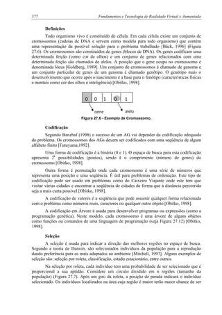 377 Fundamentos e Tecnologia de Realidade Virtual e Aumentada
Definições
Todo organismo vivo é constituído de célula. Em cada célula existe um conjunto de
cromossomos (cadeias de DNA e servem como modelo para todo organismo) que contém
uma representação da possível solução para o problema trabalhado [Bäck, 1996] (Figura
27.6). Os cromossomos são constituídos de genes (blocos de DNA). Os genes codificam uma
determinada feição (como cor de olhos) e um conjunto de genes relacionados com uma
determinada feição são chamados de alelos. A posição que o gene ocupa no cromossomo é
denominada lócus [Goldberg, 1989]. Um conjunto de cromossomos é chamado de genoma e
um conjunto particular de genes de um genoma é chamado genótipo. O genótipo mais o
desenvolvimento que ocorre após o nascimento é a base para o fenótipo (características físicas
e mentais como cor dos olhos e inteligência) [Obitko, 1998].
Figura 27.6 - Exemplo de Cromossomo.
0 0 1 0 1
gene alelo
Codificação
Segundo Banzhaf (1998) o sucesso de um AG vai depender da codificação adequada
do problema. Os cromossomos dos AGs devem ser codificados com uma seqüência de algum
alfabeto finito [Futuyama,1992].
Uma forma de codificação é a binária (0 e 1). O espaço de busca para esta codificação
apresenta 2k
possibilidades (pontos), sendo k o comprimento (número de genes) do
cromossomo [Obitko, 1998].
Outra forma é permutação onde cada cromossomo é uma série de números que
representa uma posição e uma seqüência. É útil para problemas de ordenação. Este tipo de
codificação pode ser usado em problemas como do Caixeiro Viajante onde este tem que
visitar várias cidades e encontrar a seqüência de cidades de forma que à distância percorrida
seja a mais curta possível [Obitko, 1998].
A codificação de valores é a seqüência que pode assumir qualquer forma relacionada
com o problema como números reais, caracteres ou qualquer outro objeto [Obitko, 1998].
A codificação em Árvore é usada para desenvolver programas ou expressões (como a
programação genética). Neste modelo, cada cromossomo é uma árvore de alguns objetos
como funções ou comandos de uma linguagem de programação (veja Figura 27.12) [Obitko,
1998].
Seleção
A seleção é usada para indicar a direção das melhores regiões no espaço de busca.
Segundo a teoria de Darwin, são selecionados indivíduos da população para a reprodução
dando preferência para os mais adaptados ao ambiente [Mitchell, 1997]. Alguns exemplos de
seleção são: seleção por roleta, classificação, estado estacionário, entre outros.
Na seleção por roleta, cada indivíduo tem uma probabilidade de ser selecionado que é
proporcional a sua aptidão. Considere um circulo dividido em n regiões (tamanho da
população) (Figura 27.7). Após um giro da roleta, a posição de parada indicará o indivíduo
selecionado. Os indivíduos localizados na área cuja região é maior terão maior chance de ser
 