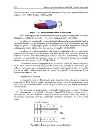 378 Fundamentos e Tecnologia de Realidade Virtual e Aumentada
selecionados várias vezes. Como conseqüência, pode-se ter várias cópias do mesmo indivíduo
enquanto outros podem desaparecer [Site, 2005].
Figura 27.7 - Amostragem estatística de populações.
Neste método por roleta, existem problemas como a grande diferença entre os valores
de adequação onde haverá indivíduos com poucas chances de serem selecionados.
Na seleção por classificação, primeiro é classificada a população e depois é atribuído a
cada indivíduo um valor de adequação determinado pela sua classificação como o pior terá
adequação igual a 1, o segundo pior igual a 2 e assim sucessivamente, de forma que o melhor
terá adequação igual à n (número de indivíduos na população) [Obitko, 1998].
Na seleção por estado estacionário a idéia é que a nova população deve ter uma grande
parte de indivíduos que sobreviverão para a próxima geração. Em cada nova geração os
melhores indivíduos são selecionados para a criação dos novos descendentes e os piores
indivíduos são descartados acrescentando outros em seus lugares. O restante da população
sobrevive para as próximas gerações [Obitko, 1998].
Com a criação de uma nova população por cruzamento e mutação, tem-se uma grande
chance de se perder os melhores indivíduos. No elitismo, são copiados os cromossomos dos
melhores indivíduos para a nova população, aumentando o desempenho do AG e prevenindo
a perda da melhor solução encontrada. O restante da população é constituído da forma
descrita acima [Obitko, 1998].
Cruzamento (Crossover)
O cruzamento opera em determinados genes dos cromossomos dos pais e cria novas
descendências. Uma forma é escolher aleatoriamente alguns pontos de cruzamento e copiar
tudo o que vem antes desse ponto de um dos pais e tudo o que vem depois do outro pai
[Obitko, 1998].
Para problemas de programação e otimização combinatória, os autores Goldberg
(1989), Starkweather et. al (1991) e Whitley e Yoo (1995) descrevem vários tipos de
operadores de crossover, sendo os principais: ponto de cruzamento único, dois pontos de
cruzamento, cruzamento uniforme, cruzamento aritmético, cruzamento de árvores, entre
outros.
Ponto de Cruzamento
1 1 0 0 1 0 1 1
1 1 0 1 1 1 1 1
1 1 0 0 1 1 1 1
Pai
Mãe
Filho
Figura 27.8 - Cruzamento único em um AG simples.
 