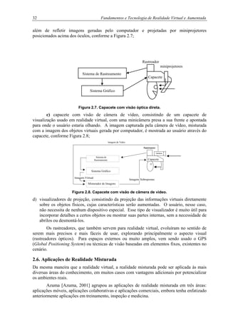 32 Fundamentos e Tecnologia de Realidade Virtual e Aumentada
além de refletir imagens geradas pelo computador e projetadas por miniprojetores
posicionados acima dos óculos, conforme a Figura 2.7;
Rastreador
miniprojetores
Sistema de Rastreamento
Figura 2.7. Capacete com visão óptica direta.
c) capacete com visão de câmera de vídeo, consistindo de um capacete de
visualização usado em realidade virtual, com uma minicâmera presa a sua frente e apontada
para onde o usuário estaria olhando. A imagem capturada pela câmera de vídeo, misturada
com a imagem dos objetos virtuais gerada por computador, é mostrada ao usuário através do
capacete, conforme Figura 2.8;
Sistema de
Rastreamento
Sistema Gráfico
Misturador de Imagens
Camera
Capacete
Rastreador
Imagem Virtual
Imagens Sobrepostas
Imagem de Video
Figura 2.8. Capacete com visão de câmera de vídeo.
d) visualizadores de projeção, consistindo da projeção das informações virtuais diretamente
sobre os objetos físicos, cujas características serão aumentadas. O usuário, nesse caso,
não necessita de nenhum dispositivo especial. Esse tipo de visualizador é muito útil para
incorporar detalhes a certos objetos ou mostrar suas partes internas, sem a necessidade de
abrílos ou desmontá-los.
Os rastreadores, que também servem para realidade virtual, evoluíram no sentido de
serem mais precisos e mais fáceis de usar, explorando principalmente o aspecto visual
(rastreadores ópticos). Para espaços externos ou muito amplos, vem sendo usado o GPS
(Global Positioning System) ou técnicas de visão baseadas em elementos fixos, existentes no
cenário.
2.6. Aplicações de Realidade Misturada
Da mesma maneira que a realidade virtual, a realidade misturada pode ser aplicada às mais
diversas áreas do conhecimento, em muitos casos com vantagens adicionais por potencializar
os ambientes reais.
Azuma [Azuma, 2001] agrupou as aplicações de realidade misturada em três áreas:
aplicações móveis, aplicações colaborativas e aplicações comerciais, embora tenha enfatizado
anteriormente aplicações em treinamento, inspeção e medicina.
Sistema Gráfico
Capacete
 