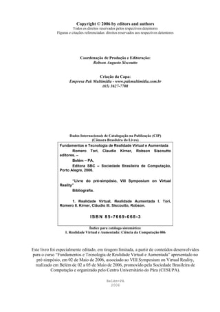 Copyright © 2006 by editors and authors
Todos os direitos reservados pelos respectivos detentores
Figuras e citações referenciadas: direitos reservados aos respectivos detentores
Coordenação de Produção e Editoração:
Robson Augusto Siscoutto
Criação da Capa:
Empresa Pak Multimídia - www.pakmultimidia.com.br
(65) 3627-7708
Dados Internacionais de Catalogação na Publicação (CIP)
(Câmara Brasileira do Livro)
Fundamentos e Tecnologia de Realidade Virtual e Aumentada
Romero Tori, Claudio Kirner, Robson Siscoutto
editores. –
Belém – PA,
Editora SBC – Sociedade Brasileira de Computação,
Porto Alegre, 2006.
“Livro do pré-simpósio, VIII Symposium on Virtual
Reality”
Bibliografia.
1. Realidade Virtual, Realidade Aumentada I. Tori,
Romero II. Kirner, Cláudio III. Siscoutto, Robson.
ISBN 85-7669-068-3
Índice para catálogo sistemático:
1. Realidade Virtual e Aumentada: Ciência da Computação 006
Este livro foi especialmente editado, em tiragem limitada, a partir de conteúdos desenvolvidos
para o curso “Fundamentos e Tecnologia de Realidade Virtual e Aumentada” apresentado no
pré-simpósio, em 02 de Maio de 2006, associado ao VIII Symposium on Virtual Reality,
realizado em Belém de 02 a 05 de Maio de 2006, promovido pela Sociedade Brasileira de
Computação e organizado pelo Centro Universitário do Pára (CESUPA).
Belém-PA
2006
 