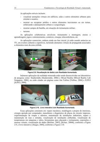 33 Fundamentos e Tecnologia de Realidade Virtual e Aumentada
As aplicações móveis incluem:
- visualizar anotações virtuais em edifícios, salas e outros elementos urbanos para
orientar o usuário;
- mostrar ou recuperar prédios e outros elementos inexistentes ou em ruínas,
enfatizando o planejamento urbano e a arqueologia;
- mostrar campos de batalha, em situações de treinamento militar;
- turismo.
As aplicações colaborativas envolvem: treinamento e montagem; ensino e
aprendizagem; jogos e entretenimento; comércio; cirurgia; teleconferência, etc.
As aplicações comerciais, embora ainda em fase inicial, já estão usando anúncios na
TV, em eventos culturais e esportivos, incluindo elementos virtuais de propaganda associados
a elementos reais da cena exibida.
Figura 2.9. Visualização de dados com Realidade Aumentada.
Inúmeras aplicações de realidade misturada estão sendo desenvolvidas em laboratórios
de pesquisa como: Studierstube [Studierstube, 2006] e Mixed Reality [Mixed Reality Lab
Singapore, 2006], ou estão citadas em páginas como Jim Vallino [Vallino, 2004] e IUPUI
[IUPUI, 2004].
Figura 2.10. Livro interativo com Realidade Aumentada.
Essas aplicações consistem em: reparo mecânico, modelagem e projeto de interiores,
cirurgia apoiada por computador, manufatura e diagnóstico de placas de circuito impresso,
experimentação de roupas e adornos, manutenção de instalações industriais, reparo e
manutenção de ruas e estradas, visualização de instalações embutidas, visualização de
temperaturas em máquinas e tubos, ferramentas para educação e treinamento, exposições e
museus virtuais, visualização de dados [Belcher, 2003], [Kirner, 2004b], conforme a Figura
2.9, e livro interativo [Akagui, 2004], conforme a Figura 2.10.
 