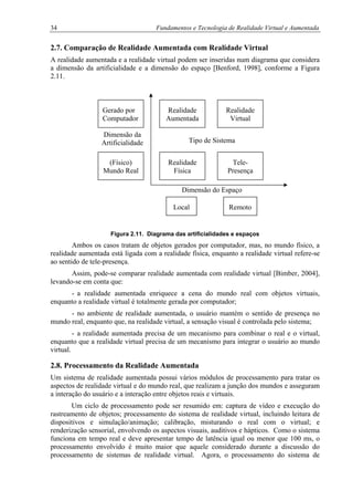 34 Fundamentos e Tecnologia de Realidade Virtual e Aumentada
2.7. Comparação de Realidade Aumentada com Realidade Virtual
A realidade aumentada e a realidade virtual podem ser inseridas num diagrama que considera
a dimensão da artificialidade e a dimensão do espaço [Benford, 1998], conforme a Figura
2.11.
Figura 2.11. Diagrama das artificialidades e espaços
Ambos os casos tratam de objetos gerados por computador, mas, no mundo físico, a
realidade aumentada está ligada com a realidade física, enquanto a realidade virtual refere-se
ao sentido de tele-presença.
Assim, pode-se comparar realidade aumentada com realidade virtual [Bimber, 2004],
levando-se em conta que:
- a realidade aumentada enriquece a cena do mundo real com objetos virtuais,
enquanto a realidade virtual é totalmente gerada por computador;
- no ambiente de realidade aumentada, o usuário mantém o sentido de presença no
mundo real, enquanto que, na realidade virtual, a sensação visual é controlada pelo sistema;
- a realidade aumentada precisa de um mecanismo para combinar o real e o virtual,
enquanto que a realidade virtual precisa de um mecanismo para integrar o usuário ao mundo
virtual.
2.8. Processamento da Realidade Aumentada
Um sistema de realidade aumentada possui vários módulos de processamento para tratar os
aspectos de realidade virtual e do mundo real, que realizam a junção dos mundos e asseguram
a interação do usuário e a interação entre objetos reais e virtuais.
Um ciclo de processamento pode ser resumido em: captura de vídeo e execução do
rastreamento de objetos; processamento do sistema de realidade virtual, incluindo leitura de
dispositivos e simulação/animação; calibração, misturando o real com o virtual; e
renderização sensorial, envolvendo os aspectos visuais, auditivos e hápticos. Como o sistema
funciona em tempo real e deve apresentar tempo de latência igual ou menor que 100 ms, o
processamento envolvido é muito maior que aquele considerado durante a discussão do
processamento de sistemas de realidade virtual. Agora, o processamento do sistema de
Dimensão do Espaço
Gerado por
Computador
Realidade
Aumentada
Realidade
Virtual
Dimensão da
Artificialidade Tipo de Sistema
(Físico)
Mundo Real
Realidade
Física
Tele-
Presença
Local Remoto
 