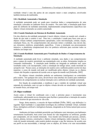 35 Fundamentos e Tecnologia de Realidade Virtual e Aumentada
realidade virtual é uma das partes de um conjunto maior e mais complexo, envolvendo
também técnicas de multimídia.
2.8.1. Realidade Aumentada e Simulação
A realidade aumentada pode ser usada para visualizar dados e comportamentos de uma
simulação, colocados no ambiente físico do usuário. Por outro lado, a simulação pode fazer
parte do ambiente de realidade aumentada, implementando comportamentos específicos nos
objetos virtuais misturados ao cenário aumentado.
2.8.2. Usando Simulação em Sistemas de Realidade Aumentada
Um dos objetivos da realidade aumentada é inserir objetos virtuais no mundo real, criando a
ilusão de que todo o cenário é real. Para isto, a simulação é usada para fazer com que os
objetos virtuais tenham comportamentos apropriados, como movimentação, colisão, reação,
simulação física, etc. Os comportamentos não precisam imitar a realidade, mas devem dar,
aos elementos sintéticos, propriedades específicas. Como a simulação usa processamento
intensivo, a plataforma computacional deve ter potência suficiente para executar todos os
módulos em tempo real.
2.8.3. Usando Realidade Aumentada para Visualização de Dados e Comportamentos da
Simulação
A realidade aumentada pode levar o ambiente simulado, seus dados e seu comportamento
para o espaço do usuário, permitindo sua manipulação com: as mãos, ferramentas simples ou
comandos multimodais. A simulação pode também ser integrada ao ambiente real, cujos
resultados serão a ele incorporados, como a simulação do tráfego aéreo, sendo mostrado no
aeroporto real. Nesses casos, as interações do usuário com o ambiente podem ocorrer de duas
maneiras: o curso do mundo real pode ser modificado pelos objetos virtuais ou os objetos
virtuais são forçados a operarem de acordo com as regras do mundo real [Gelembe, 2005].
Os objetos virtuais simulados poderão ser autônomos (inteligentes) ou controlados
pelo usuário. Em qualquer dos casos, deverá haver uma interface do usuário para estabelecer
parâmetros de comportamento ou realizar interação com o ambiente de realidade aumentada.
Em função da complexidade, a tendência é que o módulo de realidade virtual seja
separado da simulação, uma vez que os objetos virtuais deverão ser atualizados e registrados
no mundo físico, em tempo real.
2.9. Hiper-realidade
Assim como o virtual foi combinado com o real, o próximo passo é incrementar essa
combinação, adicionando novos elementos para facilitar e potencializar a interação do usuário
com os recursos de que necessita no dia a dia.
Surge, desta maneira, o conceito de hiper-realidade [Tiffin, 2001], cuja definição é a
seguinte: hiper-realidade é a capacidade tecnológica de combinar realidade virtual, realidade
física, inteligência artificial e inteligência humana, integrando-as de forma natural para acesso
do usuário.
Ambientes de hiper-realidade permitirão que habitantes reais interajam com habitantes
remotamente localizados, bem como com formas de vida imaginárias ou artificiais, geradas
por computador, em um mundo misturado. Esse mundo será formado por pessoas, animais,
insetos, plantas, terrenos, construções e objetos virtuais inteligentes, todos integrados. Com a
visão do mundo misturado, cada usuário poderá enxergar o que lhe interessa, de acordo com
seu perfil ou sua necessidade, e interagir com os objetos, de forma a ter suas necessidades
 